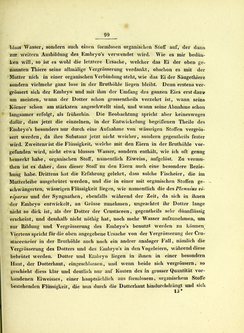 bloss Wasser, sondern auch einen formlosen organischen Stoff auf, der dann zur weitern Ausbildung des Embryo’s verwendet wird. Wie es mir bedan- ken will, so ist es wohl die letztere Ursache, welcher das Ei der oben ge- nannten Thiere seine allmälige Vergrösserung verdankt, obschon es mit der Mutter nich in einer organischen Verbindung steht, wie das Ei der Säugethiere sondern vielmehr ganz lose in der Bruthöhle liegen bleibt. Denn erstens ver- grössert sich der Embryo und mit ihm der Umfang des ganzen Eies erst dam? am meisten, wann der Dotter schon grossentheils verzehrt ist, wann seinfo Körner schon am stärksten angeschwellt sind, und wann seine Abnahme schon langsamer erfolgt, als früherhin. Die Beobachtung spricht aber keinesweges dafür, dass jetzt die einzelnen, in der Entwickelung begriffenen Theile des Embryo’s besonders nur durch eine Aufnahme von wässrigen Stoffen vergrös- sert werden, da ihre Substanz jetzt nicht weicher, sondern gegentheils fester wird. Zweitens'ist die Flüssigkeit, welche mit den Eiern in der Bruthöhle vor- gefunden wird, nicht etwa blosses Wasser, sondern enthält, wie ich oft genug bemerkt habe, organischen Stoff, namentlich Eiweiss, aufgelöst. Zu vermu- tlien ist es daher, dass dieser Stoff zu den Eiern auch eine besondere Bezie- hung habe. Drittens hat die Erfahrung gelehrt, dass solche Fischeier, die im Mutterleibe ausgebrütet werden, und die in einer mit organischen Stoffen ge- schwängerten, wässrigen Flüssigkeit liegen, wie namentlich die des Plenums vi- mparus und der Syngnathen, ebenfalls während der Zeit, da sich in ihnen der Embryo entwickelt, an Grösse zunehmen, ungeachtet ihr Dotter lange nicht so dick ist, als der Dotter der Crustaceen, gegentheils sehr dünnflüssig erscheint, und desshalb nicht nöthig hat, noch mehr Wasser aufzunehmen, um zur Bildung und Vergrösserung des Embryo’s benutzt werden zu können Viertens spricht für die oben angegebene Ursache von der Vergrösserung der Cru- staceeneier in der BruthÖhle auch noch ein andrer analoger Fall, nämlich die Vergrösserung des Dotters und des Embryo’s in den Vogeleiern, während diese bebrütet werden. Dotter und Embryo liegen in ihnen in einer besondcrn Haut, der Dotterhaut, eingeschlossen, und wenn beide sich vergrössern, so geschieht diess klar und deutlich nur auf Kosten des in grosser Quantität vor- handenen Eiweisses, einer hauptsächlich aus formlosem, organischem Stoffe bestehenden Flüssigkeit, die nun durch die Dotterhaut hindurchdrängt und sich