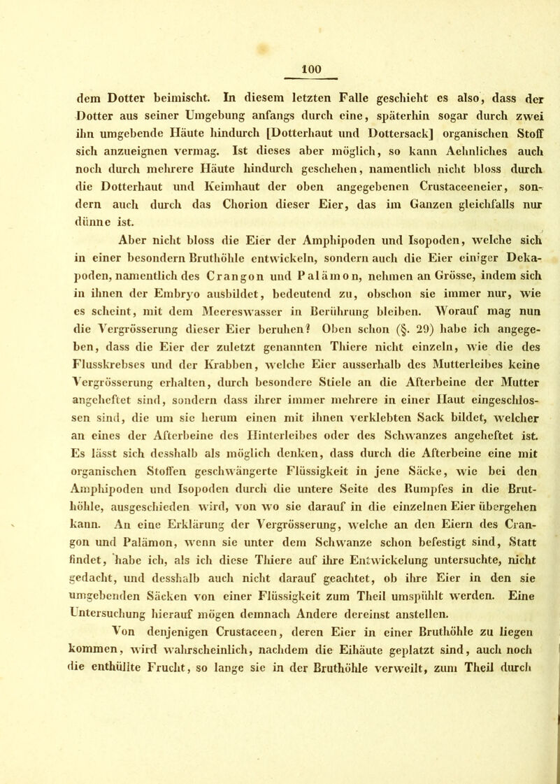dem Dotter beimischt. In diesem letzten Falle geschieht es also, dass der Dotter aus seiner Umgebung anfangs durch eine, späterhin sogar durch zwei ihn umgebende Häute hindurch [Dotterhaut und Dottersack] organischen Stoff sich anzueignen vermag. Ist dieses aber möglich, so kann Aelmliches auch noch durch mehrere Häute hindurch geschehen, namentlich nicht bloss durch die Dotterhaut und Keimhaut der oben angegebenen Crustaceeneier, son- dern auch durch das Chorion dieser Eier, das im Ganzen gleichfalls nur dünne ist. Aber nicht bloss die Eier der Amphipoden und Isopoden, welche sich in einer besondern Bruthöhle entwickeln, sondern auch die Eier einiger Deka- poden, namentlich des Crangon und Palämon, nehmen an Grösse, indem sich in ihnen der Embryo ausbildet, bedeutend zu, obschon sie immer nur, wie cs scheint, mit dem Meereswasscr in Berührung bleiben. Worauf mag nun die Vergrösserung dieser Eier beruhen? Oben schon (§. 29) habe ich angege- ben, dass die Eier der zuletzt genannten Thiere nicht einzeln, wie die des Flusskrebses imd der Krabben, welche Eier ausserhalb des Mutterleibes keine Vergrösserung erhalten, durch besondere Stiele an die Afterbeine der Mutter angeheftet sind, sondern dass ihrer immer mehrere in einer Haut eingeschlos- sen sind, die um sic herum einen mit ihnen verklebten Sack bildet, welcher an eines der Afterbeine des Hinterleibes oder des Schwanzes angeheftet ist. Es lässt sich desshalb als möglich denken, dass durch die Afterbeine eine mit organischen Stoffen geschwängerte Flüssigkeit in jene Säcke, wie bei den Amphipoden und Isopoden durch die untere Seite des Bumpfes in die Brut- höhle, ausgeschieden wird, von wo sie darauf in die einzelnen Eier übergehen kann. An eine Erklärung der Vergrösserung, welche an den Eiern des Cran- gon und Palämon, wenn sie unter dem Schwänze schon befestigt sind, Statt findet, habe ich, als ich diese Thiere auf ihre Entwickelung untersuchte, nicht gedacht, und desshalb auch nicht darauf geachtet, ob ihre Eier in den sie umgebenden Säcken von einer Flüssigkeit zum Theil umspühlt werden. Eine Untersuchung hierauf mögen demnach Andere dereinst anstellen. Von denjenigen Crustaceen, deren Eier in einer Bruthöhle zu liegen kommen, wird wahrscheinlich, nachdem die Eihäute geplatzt sind, auch noch die enthüllte Frucht, so lange sie in der Bruthöhle verweilt, zum Theil durch