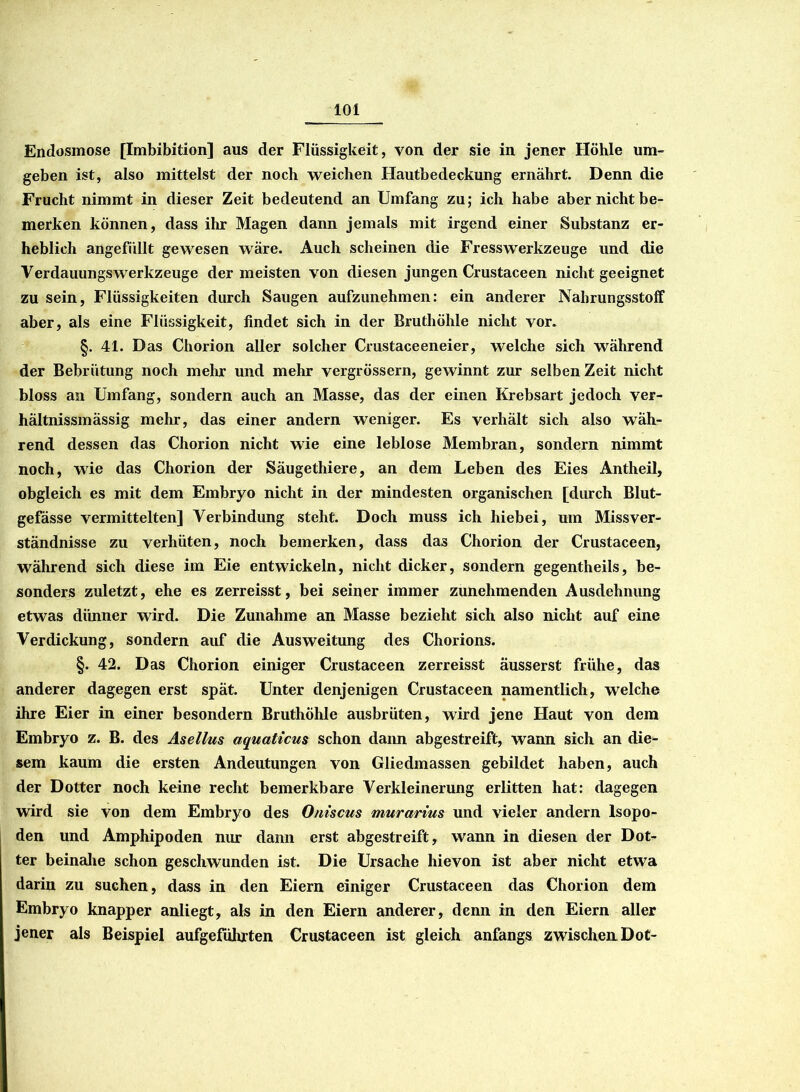 Endosmose [Imbibition] aus der Flüssigkeit, von der sie in jener Höhle um- geben ist, also mittelst der noch weichen Hautbedeckung ernährt. Denn die Frucht nimmt in dieser Zeit bedeutend an Umfang zu; ich habe aber nicht be- merken können, dass ihr Magen dann jemals mit irgend einer Substanz er- heblich angefüllt gewesen wäre. Auch scheinen die Fresswerkzeuge und die Verdauungswerkzeuge der meisten von diesen jungen Crustaceen nicht geeignet zu sein, Flüssigkeiten durch Saugen aufzunehmen: ein anderer Nahrungsstoff aber, als eine Flüssigkeit, findet sich in der Bruthöhle nicht vor. §. 41. Das Chorion aller solcher Crustaceeneier, welche sich während der Bebrütung noch mehr und mehr vergrössern, gewinnt zur selben Zeit nicht bloss an Umfang, sondern auch an Masse, das der einen Krebsart jedoch ver- hältnissmässig mehr, das einer andern weniger. Es verhält sich also wäh- rend dessen das Chorion nicht wie eine leblose Membran, sondern nimmt noch, wie das Chorion der Säugethiere, an dem Leben des Eies Antheil, obgleich es mit dem Embryo nicht in der mindesten organischen [durch Blut- gefässe vermittelten] Verbindung steht. Doch muss ich hiebei, um Missver- ständnisse zu verhüten, noch bemerken, dass das Chorion der Crustaceen, während sich diese im Eie entwickeln, nicht dicker, sondern gegentheils, be- sonders zuletzt, ehe es zerreisst, bei seiner immer zunehmenden Ausdehnung etwas dünner wird. Die Zunahme an Masse bezieht sich also nicht auf eine Verdickung, sondern auf die Ausweitung des Chorions. §. 42. Das Chorion einiger Crustaceen zerreisst äusserst frühe, das anderer dagegen erst spät. Unter denjenigen Crustaceen namentlich, welche ihre Eier in einer besondern BruthÖhle ausbrüten, wird jene Haut von dem Embryo z. B. des Asellus aquaticus schon dann abgestreift, wann sich an die- sem kaum die ersten Andeutungen von Gliedmassen gebildet haben, auch der Dotter noch keine recht bemerkbare Verkleinerung erlitten hat: dagegen wird sie von dem Embryo des Oniscus murarius und vieler andern Isopo- den und Amphipoden nur dann erst abgestreift, wann in diesen der Dot- ter beinahe schon geschwunden ist. Die Ursache hievon ist aber nicht etwa darin zu suchen, dass in den Eiern einiger Crustaceen das Chorion dem Embryo knapper anliegt, als in den Eiern anderer, denn in den Eiern aller jener als Beispiel aufgeführten Crustaceen ist gleich anfangs zwischen. Dot-