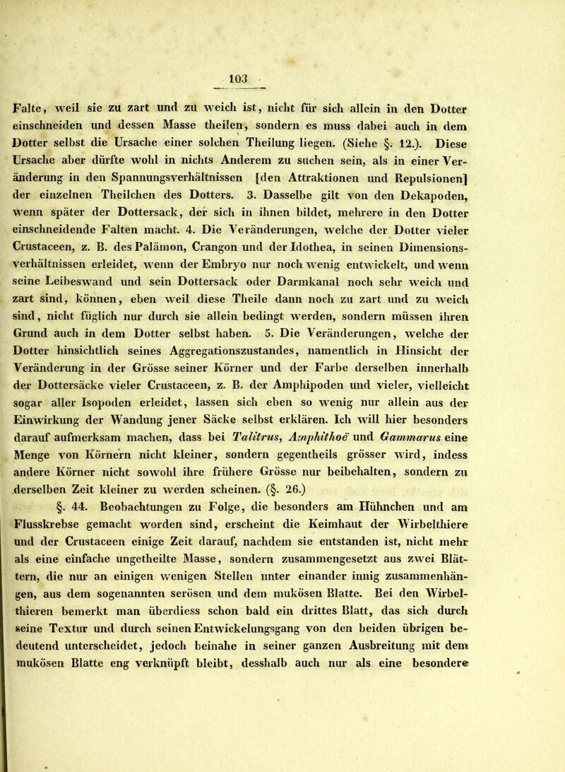 Falte, weil sie zu zart und zu weich ist, nicht für sich allein in den Dotter einschneiden und dessen Masse theilen, sondern es muss dabei auch in dem Dotter selbst die Ursache einer solchen Theilung liegen. (Siehe §. 12.). Diese Ursache aber dürfte wohl in nichts Anderem zu suchen sein, als in einer Ver- änderung in den Spannungsverhältnissen [den Attraktionen und Repulsionen] der einzelnen Theilchen des Dotters. 3. Dasselbe gilt von den Dekapoden, wenn später der Dottersack, der sich in ihnen bildet, mehrere in den Dotter einschneidende Falten macht. 4. Die Veränderungen, welche der Dotter vieler Crustaceen, z. B. des Palämon, Crangon und der Idothea, in seinen Dimensions- verhältnissen erleidet, wenn der Embryo nur noch w^enig entwickelt, und wenn seine Leibeswand und sein Dottersack oder Darmkanal noch sehr weich und zart sind, können, eben weil diese Theile dann noch zu zart und zu weich sind, nicht füglich nur durch sie allein bedingt werden, sondern müssen ihren Grund auch in dem Dotter selbst haben. 5. Die Veränderungen, welche der Dotter hinsichtlich seines Aggregationszustandes, namentlich in Hinsicht der Veränderung in der Grösse seiner Körner und der Farbe derselben innerhalb der Dottersäcke vieler Crustaceen, z. B. der Amphipoden und vieler, vielleicht sogar aller Isopoden erleidet, lassen sich eben so wrenig nur allein aus der Einwirkung der Wandung jener Säcke selbst erklären. Ich will hier besonders darauf aufmerksam machen, dass bei Talitrus, Amphithoe und Gammarus eine Menge von Körnern nicht kleiner, sondern gegentheils grösser wird, indess andere Körner nicht sowohl ihre frühere Grösse nur beibehalten, sondern zu derselben Zeit kleiner zu werden scheinen. (§. 26.) §. 44. Beobachtungen zu Folge, die besonders am Hühnchen und am Flusskrebse gemacht worden sind, erscheint die Keimhaut der Wirbelthiere und der Crustaceen einige Zeit darauf, nachdem sie entstanden ist, nicht mehr als eine einfache ungetheilte Masse, sondern zusammengesetzt aus zwei Blät- tern, die nur an einigen wenigen Stellen unter einander innig Zusammenhän- gen, aus dem sogenannten serösen und dem mukösen Blatte. Bei den Wirbel- thieren bemerkt man überdiess schon bald ein drittes Blatt, das sich durch seine Textur und durch seinen Entwickelungsgang von den beiden übrigen be- deutend unterscheidet, jedoch beinahe in seiner ganzen Ausbreitung mit dem mukösen Blatte eng verknüpft bleibt, desshalb auch nur als eine besonder«?