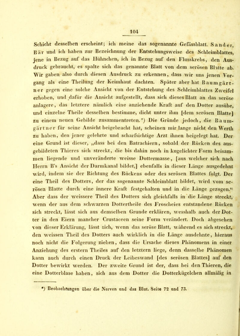 Schicht desselben erscheint; ich meine das sogenannte Gefässblatt. Sander Bär und ich haben zur Bezeichnung der Entstehungsweise des Schleimblattes, jene in Bezug auf das Hühnchen, ich in Bezug auf den Flusskrebs, den Aus- druck gebraucht, es spalte sich das genannte Blatt von dem serösen Blatte ab. Wir gaben also durch diesen Ausdruck zu erkennen, dass wir uns jenen Vor- gang als eine Theilung der Keimhaut dachten. Später aber hat Baumgart- ner gegen eine solche Ansicht von der Entstehung des Schleimblattes Zweifel erhoben, und dafür die Ansicht aufgestellt, dass sich dieses Blatt an das seröse anlagere, das letztere nämlich eine anziehende Kraft auf den Dotter ausübe, und einzelne Theile desselben bestimme, dicht unter ihm [dem serösen Blatte] zu einem neuen Gebilde zusammentreten.*) Die Gründe jedoch, die Baum- gärtner für seine Ansicht beigebracht hat, scheinen mir lange nicht den Werth zu haben, den jener gelehrte und scharfsichtige Arzt ihnen beigelegt hat. Der eine Grund ist dieser, „dass bei den Batrachiern, sobald der Rücken des aus- gebildeten Thiercs sich streckt, die bis dahin noch in kugclichter Form beisam- men liegende und unveränderte weisse Dottermasse, [aus welcher sich nach Herrn B’s Ansicht der Darmkanal bildet,] ebenfalls in dieser Länge ausgedehnt wird, indem sie der Richtung des Rückens oder des serösen Blattes folgt. Der eine Theil des Dotters, der das sogenannte Schleimblatt bildet, wird vom se- rösen Blatte durch eine innere Kraft festgehalten und in die Länge gezogen.“ Aber dass der weissere Theil des Dotters sich gleichfalls in die Länge streckt, wenn der aus dem schwarzen Dottertheile des Froscheies entstandene Rücken sich streckt, lässt sich aus demselben Grunde erklären, wesshalb auch der Dot- ter in den Eiern mancher Crustaceen seine Form verändert. Doch abgesehen von dieser Erklärung, lässt sich, wenn das seröse Blatt, während es sich streckt, den weissen Theil des Dotters auch wirklich in die Länge ausdehnte, hieraus noch nicht die Folgerung ziehen, dass die Ursache dieses Phänomens in einer Anziehung des erstem Theiles auf den letztem liege, denn dasselbe Phänomen kann auch durch einen Druck der Leibeswand [des serösen Blattes] auf den Dotter bewirkt w'erden. Der zw eite Grund ist der, dass bei den Thieren, die eine Dotterblase haben, sich aus dem Dotter die Dotterkügelchen allmälig in ') Beobachtungen über die Nerven und das Blut. Seite 72 und 73.