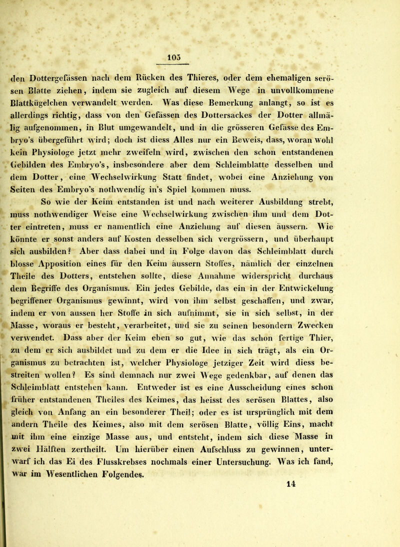 den Dottergefässen nach dem Rücken des Thierös, oder dem ehemaligen serö- sen Blatte ziehen, indem sie zugleich auf diesem Wege in unvollkommene Blattkügelchen verwandelt werden. Was diese Bemerkung anlangt, so ist es allerdings richtig, dass von den Gefässen des Dottersackes der Dotter allmä- Iig aufgenommen, in Blut umgewandelt, und in die grösseren Gefässe des Em- bryo’s übergeführt wird; doch ist diess Alles nur ein Beweis, dass, woran wohl kein Physiologe jetzt mehr zweifeln wird, zwischen den schon entstandenen Gebilden des Embryo’s, insbesondere aber dem Schleimblatte desselben und dem Dotter, eine Wechselwirkung Statt findet, wobei eine Anziehung von Seiten des Embryo’s nothwendig ins Spiel kommen muss. So wie der Keim entstanden ist und nach weiterer Ausbildung strebt, muss nothwendiger Weise eine Wechselwirkung zwischen ihm und dem Dot- ter eintreten, muss er namentlich eine Anziehung auf diesen äussern. Wie könnte er sonst anders auf Kosten desselben sich vergrössern, und überhaupt sich ausbilden? Aber dass dabei und in Folge davon das Schleimblatt durch blosse Apposition eines für den Keim äussern Stoffes, nämlich der einzelnen Theile des Dotters, entstehen sollte, diese Annahme widerspricht durchaus dem Begriffe des Organismus. Ein jedes Gebilde, das ein in der Entwickelung begriffener Organismus gewinnt, wird von ihm selbst geschaffen, und zwar, indem er von aussen her Stoffe in sich aufnimmt, sie in sich selbst, in der Masse, woraus er besteht, verarbeitet, und sie zu seinen besondern Zwecken verwendet. Dass aber der Keim eben so gut, wie das schon fertige Thier, zu dem er sich ausbildet und zu dem er die Idee in sich trägt, als ein Or- ganismus zu betrachten ist, welcher Physiologe jetziger Zeit wird diess be- streiten wollen? Es sind demnach nur zwei Wege gedenkbar, auf denen das Schleimblatt entstehen kann. Entweder ist es eine Ausscheidung eines schon früher entstandenen Theiles des Keimes, das heisst des serösen Blattes, also gleich von Anfang an ein besonderer Theil; oder es ist ursprünglich mit dem andern Theile des Keimes, also mit dem serösen Blatte, völlig Eins, macht mit ihm eine einzige Masse aus, und entsteht, indem sich diese Masse in zwei Hälften zertheilt. Um hierüber einen Aufschluss zu gewinnen, unter- warf ich das Ei des Flusskrebses nochmals einer Untersuchung. Was ich fand, war im Wesentlichen Folgendes. 14
