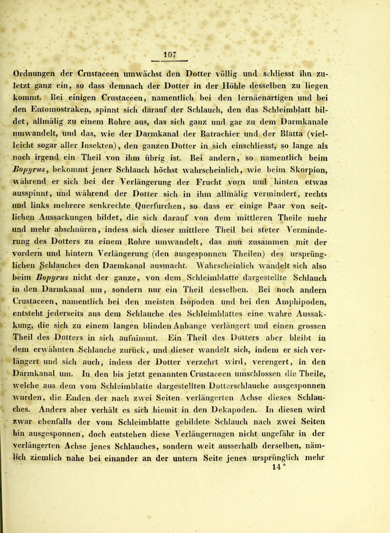 Ordnungen der Crustaceen umwächst den Dotter völlig und scldiesst ihn zu- letzt ganz ein, so dass demnach der Dotter in der Höhle desselben zu liegen kommt. Bei einigen Crustaceen, namentlich bei den lernäenartigen und bei den Entomostraken, spinnt sich darauf der Schlauch, den das Schleimblatt bil- det, allmälig zu einem Rohre aus, das sich ganz und gar zu dem Darmkanale umwandelt, und das, wie der Darmkanal der Batrachier und der Blatta (viel- leicht sogar aller Insekten), den ganzen Dotter in sich einschliesst, so lange als noch irgend ein Theil von ihm übrig ist. Bei andern, so namentlich beim Bopyrus, bekommt jener Schlauch höchst wahrscheinlich, wie beim Skorpion, während er sich bei der Verlängerung der Frucht vom und hinten etwas ausspinnt, und während der Dotier sich in ihm allmälig vermindert, rechts und links mehrere senkrechte Querfurchen, so dass er einige Paar von seit- lichen Aussackungen bildet, die sich darauf von dem mittleren Theile mehr und mehr abschnüren, indess sich dieser mittlere Theil bei steter Verminde- rung des Dotters zu einem Rohre umwand eit, das nun zusammen mit der vordem und hintern Verlängerung (den ausgesponnen Theilen) des ursprüng- lichen Schlauches den Darmkanal ausmacht. Wahrscheinlich wandelt sich also beim Bopyrus nicht der ganze, von dem Schleimblatte dargestellte Schlauch in den Darmkanal um, sondern nur ein Theil desselben. Bei noch andern Crustaceen, namentlich bei den meisten Isopoden lind bei den Amphipoden, entsteht jederseits aus dem Schlauche des Schleimblattes eine wahre Aussak- kung, die sich zu einem langen blinden Anhänge verlängert und einen grossen Theil des Dotters in sich aufnimmt. Ein Theil des Dotters aber bleibt in dem erwähnten Schlauche zurück, und dieser wandelt sich, indem er sich ver- längert und sich auch, indess der Dotter verzehrt wird, verengert, in den Darmkanal um. In den bis jetzt genannten Crustaceen umschlossen die Theile, welche aus dem vom Schleimblatte dargestellten Dotterschlauche ausgesponnen wurden, die Enden der nach zwei Seiten verlängerten Achse dieses Schlau- ches. Anders aber verhält es sich hiemit in den Dekapoden. In diesen wird zwar ebenfalls der vom Schleimblatte gebildete Schlauch nach zwei Seiten hin ausgesponnen, doch entstehen diese Verlängerungen nicht ungefähr in der verlängerten Achse jenes Schlauches, sondern weit ausserhalb derselben, näm- lich ziemlich nahe bei einander an der untern Seite jenes ursprünglich mehr 14 *