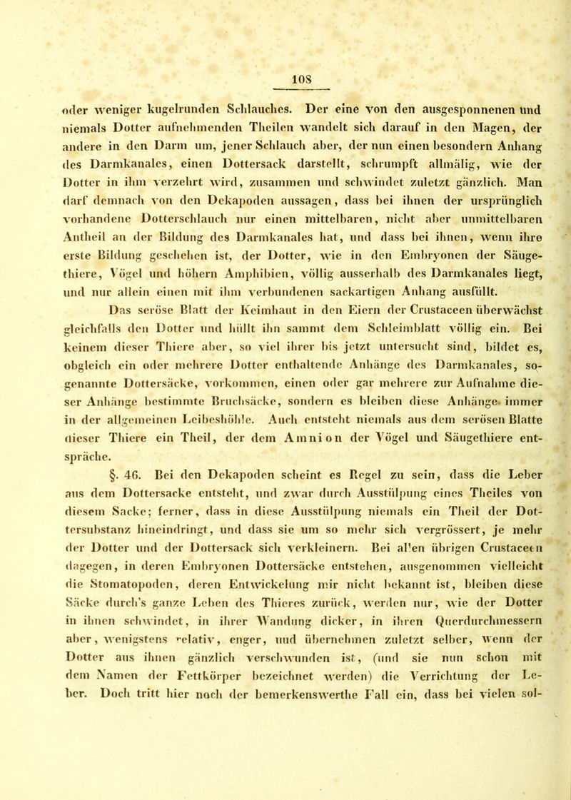 oder weniger kugelrunden Schlauches. Der eine von den ausgesponnenen ünd niemals Dotter aufnehmenden Theilen wandelt sich darauf in den Magen, der andere in den Dann um, jener Schlauch aber, der nun einen besondern Anhang des Darmkanales, einen Dottersack darstellt, schrumpft allmälig, wie der Dotter in ihm verzehrt wird, zusammen und schwindet zuletzt gänzlich. Man darf demnach von den Dekapoden aussagen, dass bei ihnen der ursprünglich vorhandene Dotterschlauch nur einen mittelbaren, nicht aber unmittelbaren Antheil an der Bildung des Darmkanales hat, und dass bei ihnen, wenn ihre erste Bildung geschehen ist, der Dotter, wie in den Embryonen der Säuge- thiere, Vögel und höhern Amphibien, völlig ausserhalb des Darmkanales liegt, und nur allein einen mit ihm verbundenen sackartigen Anhang ausfullt. Das seröse Blatt der Keimhaut in den Eiern der Crustaccen überwachst gleichfalls den Dotter und hüllt ihn sammt dem Schleimblatt völlig ein. Bei keinem dieser Thiere aber, so viel ihrer bis jetzt untersucht sind, bildet es, obgleich ein oder mehrere Dotter enthaltende Anhänge des Darmkanales, so- genannte Dottersäcke, Vorkommen, einen oder gar mehrere zur Aufnahme die- ser Anhänge bestimmte Bruchsäcke, sondern cs bleiben diese Anhänge, immer in der allgemeinen Leibeshöhle. Auch entsteht niemals aus dem serösen Blatte flieser Thiere ein Theil, der dem Amnion der Vögel und Säugcthiere ent- spräche. §. 46. Bei den Dekapoden scheint es Regel zu sein, dass die Leber aus dem Dottersacke entsteht, und zwar durch Ausstülpung eines Thciles von diesem Sacke; ferner, dass in diese Ausstülpung niemals ein Theil der Dot- tersubstanz hineindringt, und dass sie um so mehr sich vergrössert, je mehr der Dotter und der Dottersack sich verkleinern. Bei allen übrigen Crustacecn dagegen, in deren Embryonen Dottersäcke entstehen, ausgenommen vielleicht die Stomatopoden, deren Entwickelung mir nicht bekannt ist, bleiben diese Säcke durch’s ganze Leben des Thieres zurück, werden nur, wie der Dotter in ihnen schwindet, in ihrer Wandung dicker, in ihren Querdurchmessern aber, wenigstens relativ, enger, uud übernehmen zuletzt selber, wenn der Dotter aus ihnen gänzlich verschwunden ist, (und sie nun schon mit dem Namen der Fettkörper bezeichnet werden) die Verrichtung der Le- ber. Doch tritt hier noch der bemerkenswerthe Fall ein, dass bei vielen sol-