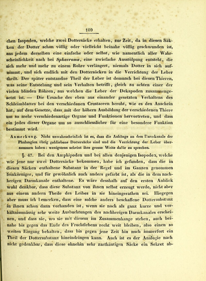 dien Isopoden, welche zwei.Dottersäcke erhalten, zurZeit, da in diesen Säk- ken der Dotter schon völlig oder vielleicht beinahe völlig geschwunden ist, aus jedem derselben eine einfache oder selbst, wie namentlich aller Wahr- scheinlichkeit nach bei Sphaeroma, eine zwiefache Ausstülpung entsteht, die sich mehr und mehr zu einem Rohre verlängert, niemals Dotter in sich auf- nimmt, und sich endlich mit den Dottersäcken in die Verrichtung der Leber theilt. Der später entstandne Theil der Leber ist demnach bei diesen Thieren, was seine Entstehung und sein Verhalten betrifft, gleich zu achten einer der vielen blinden Röhren, aus welchen die Leber der Dekapoden zusammenge- setzt ist. — Die Ursache des eben aus einander gesetzten Verhaltens des Schleimblattes bei den verschiedenen Crustaceen beruht, wie es den Anschein hat, auf dem Gesetze, dass mit der höhern Ausbildung der verschiedenen Thiere um so mehr verschiedenartige Organe und Funktionen hervortreten, und dass ein jedes dieser Organe um so ausschliesslicher für eine besondere Funktion bestimmt wird. Anmerkung. Nicht unwahrscheinlich ist es, dass die Anhänge an dem Darmkanale der Phalangien übrig gebliebene Dottersäcke sind und die Verrichtung der Leber über- nommen haben: wenigstens scheint ihre grosse Weite dafür zu sprechen. §. 47. Bei den Amphipoden und bei allen denjenigen Isopoden, w elche wrie jene nur zwei Dottersäcke bekommen, habe ich gefunden, dass die in diesen Säcken enthaltene Substanz in der Regel und im Ganzen genommen feinkörniger, und für gewöhnlich auch anders gefärbt ist, als die in dem nach- herigen Darmkanale enthaltene. Es wäre desshalb auf den ersten Anblick w ohl denkbar, dass diese Substanz von ihnen selbst erzeugt werde, nicht aber aus einem andern Theile des Leibes in sie hineingerathen sei. Iliegegen aber muss ich bemerken, dass eine solche anders beschaffene Dottersubstanz in ihnen schon dann vorhanden ist, w'enn sie noch als ganz kurze und Ver- hältnis mässig sehr weite Ausbuchtungen des nachherigen Darmkanales erschei- nen, und dass sie, wo sie mit diesem im Zusammenhänge stehen, auch bei- nahe bis gegen das Ende des Fruchtlebens recht w^eit bleiben, also einen so weiten Eingang behalten, dass bis gegen jene Zeit hin noch immerfort ein Theil der Dottersubstanz hineindringen kann. Auch ist es der Analogie nach nicht gedenkbar, dass diese ohnehin sehr zarthäutigen Säcke ein Sekret ab-