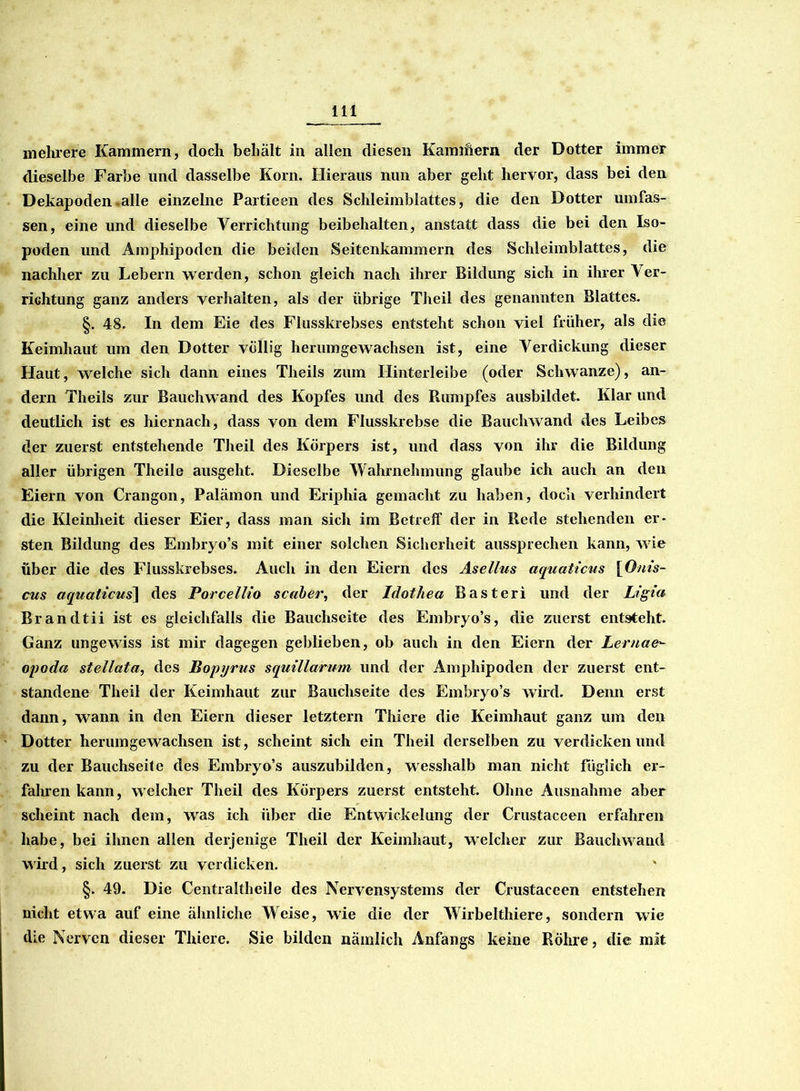 mehrere Kammern, doch behält in allen diesen Kamihern der Dotter immer dieselbe Farbe und dasselbe Korn. Hieraus nun aber geht hervor, dass bei den Dekapoden .alle einzelne Partieen des Schleimblattes, die den Dotter umfas- sen, eine und dieselbe Verrichtung beibehalten, anstatt dass die bei den Iso- poden und Amphipodcn die beiden Seitenkammern des Schleimblattes, die nachher zu Lebern werden, schon gleich nach ihrer Bildung sich in ihrer Ver- richtung ganz anders verhalten, als der übrige Theil des genannten Blattes. §. 48. In dem Eie des Flusskrebses entsteht schon viel früher, als die Keimhaut um den Dotter völlig herumgewachsen ist, eine Verdickung dieser Haut, welche sich dann eines Theils zum Hinterleibe (oder Schwänze), an- dern Theils zur Bauchwand des Kopfes und des Rumpfes ausbildet. Klar und deutlich ist es hiernach, dass von dem Flusskrebse die Bauchwand des Leibes der zuerst entstehende Theil des Körpers ist, und dass von ihr die Bildung aller übrigen Theile ausgeht. Dieselbe Wahrnehmung glaube ich auch an den Eiern von Crangon, Palämon und Eriphia gemacht zu haben, doch verhindert die Kleinheit dieser Eier, dass man sich im Betreff der in Rede stehenden er- sten Bildung des Embryo’s mit einer solchen Sicherheit aussprechen kann, wie über die des Flusskrebses. Auch in den Eiern des Asellus aquaticus [Ouis- cus aquaticus] des Porcellio scaber, der Idothea Basteri und der Ligia Brandtii ist es gleichfalls die Bauchseite des Embryo’s, die zuerst entsteht. Ganz ungewiss ist mir dagegen geblieben, ob auch in den Eiern der Lernae*- opoda stellata, des Bopyrus squillarum und der Amphipoden der zuerst ent- standene Theil der Keimhaut zur Bauchseite des Embryo’s wird. Denn erst dann, wann in den Eiern dieser letztem Thiere die Keimhaut ganz um den Dotter herum gewachsen ist, scheint sich ein Theil derselben zu verdicken und zu der Bauchseite des Embryo’s auszubilden, wesshalb man nicht füglich er- fahren kann, welcher Theil des Körpers zuerst entsteht. Ohne Ausnahme aber scheint nach dem, was ich über die Entwickelung der Crustaceen erfahren habe, bei ihnen allen derjenige Theil der Keimhaut, welcher zur Bauchwand wird, sich zuerst zu verdicken. §. 49. Die Centraltheile des Nervensystems der Crustaceen entstehen nicht etwa auf eine ähnliche Weise, wie die der Wirbelthiere, sondern wie die Nerven dieser Thiere. Sie bilden nämlich Anfangs keine Rohre, die mit
