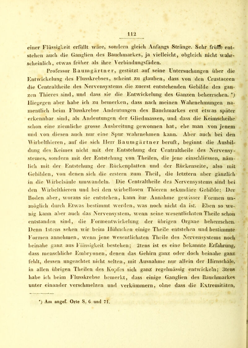 einer Flüssigkeit erfüllt wäre, sondern gleich Anfangs Stränge. Sehr frülfe ent- stehen auch die Ganglien des Bauchmarkes, ja vielleicht, obgleich nicht wahr- scheinlich, etwas früher als ihre Verbindungsfäden. Professor Baumgärtner, gestützt auf seine Untersuchungen über die Entwickelung des Flusskrebses, scheint zu glauben, dass von den Crustacecu die Centraltheile des Nervensystems die zuerst entstehenden Gebilde des gan- zen Thieres sind, und dass sie die Entwickelung des Ganzen beherrschen. *) 1 liegegen aber habe ich zu bemerken, dass nach meinen Wahrnehmungen na- mentlich beim Flusskrebse Andeutungen des Bauchmarkes erst etwas später erkennbar sind, als Andeutungen der Gliedmassen, und dass die Keimscheibe schon eine ziemliche grosse Ausbreitung gewonnen hat, ehe man von jenem und von diesen auch nur eine Spur wahrnehmen kann. Aber auch bei den Wirbelthieren, auf die sich Herr Baumgärtner beruft, beginnt die Ausbil- dung des Keimes nicht mit der Entstehung der Centraltheile des Nervensy- stemes, sondern mit der Entstehung von Theilen, die jene einschliessen, näm- lich mit der Entstehung der Rückenplatten und der Rückenseite, also mit Gebilden, von denen sich die erstem zum Theil, die letztem aber gänzlich in die Wirbelsäule umwandeln. Die Centraltheile des Nervensystems sind bei den irbelthieren und bei den wirbellosen Thieren sekundäre Gebilde: Der Boden aber, woraus sic entstehen, kann zur Annahme gewisser Formen un- möglich durch Etwas bestimmt werden, was noch nicht da ist. Eben so we- nig kann aber auch das Nervensystem, wenn seine wesentlichsten Theilc schon entstanden sind, die Formentwickelung der übrigen Organe beherrschen. Denn lstens sehen wir beim Hühnchen einige Theile entstehen und bestimmte Formen annehmen, wenn jene Wesentlichsten Theile des Nervensystems noch beinahe ganz aus Flüssigkeit bestehen; 2tens ist es eine bekannte Erfahrung, dass menschliche Embryonen, denen das Gehirn ganz oder doch beinahe ganz fehlt, dessen ungeachtet nicht selten, mit Ausnahme nur allein der Hirnschale, in allen übrigen Theilen des Kopfes sich ganz regelmässig entwickeln; 3tens habe ich beim Flusskrebse bemerkt, dass einige Ganglien des Bauchmarkes unter einander verschmelzen und verkümmern, ohne dass die Extremitäten, *) Am angef. Orte S, 6 und 71.
