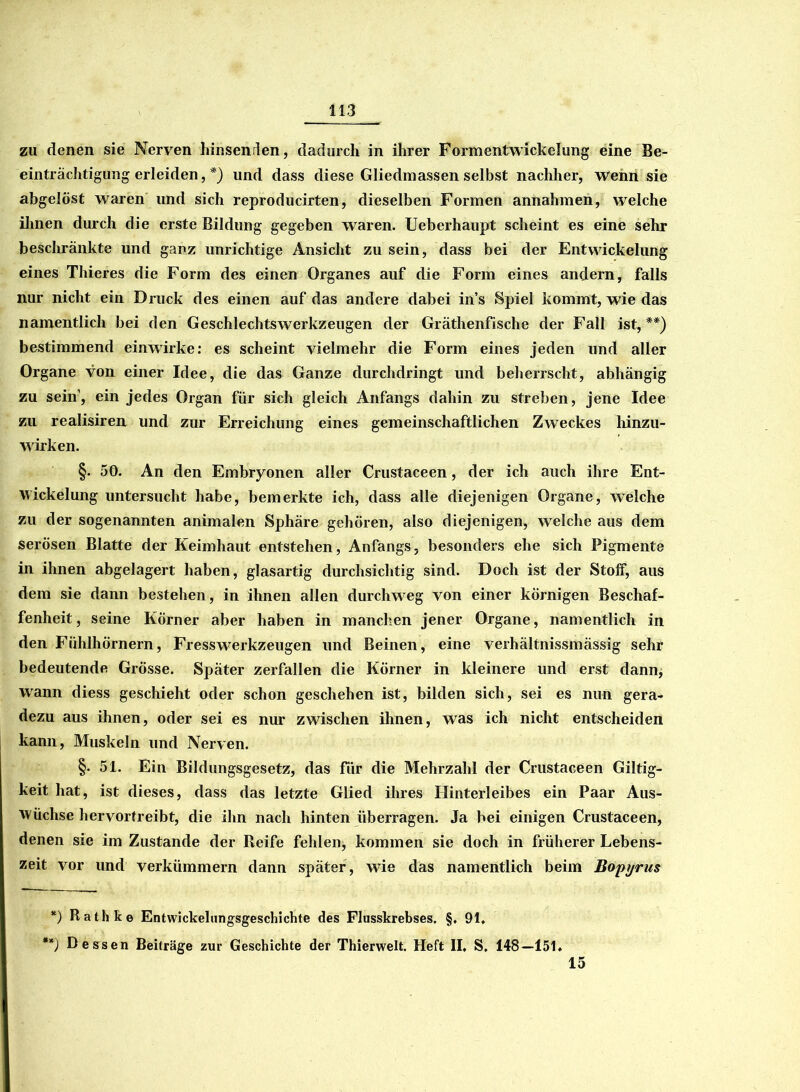 zu denen sie Nerven hinsenden, dadurch in ihrer Formentwickelung eine Be- einträchtigung erleiden, *) und dass diese Gliedmassen selbst nachher, Wehn sie abgelöst waren und sich reproducirten, dieselben Formen annahmen, welche ihnen durch die erste Bildung gegeben waren. Ueberhaupt scheint es eine sehr beschränkte und ganz unrichtige Ansicht zu sein, dass bei der Entwickelung eines Thieres die Form des einen Organes auf die Form eines andern, falls nur nicht ein Druck des einen auf das andere dabei in’s Spiel kommt, wie das namentlich bei den Geschlechtswerkzeugen der Gräthenfische der Fall ist, **) bestimmend einwirke: es scheint vielmehr die Form eines jeden und aller Organe von einer Idee, die das Ganze durchdringt und beherrscht, abhängig zu sein’, ein jedes Organ für sich gleich Anfangs dahin zu streben, jene Idee zu realisiren und zur Erreichung eines gemeinschaftlichen Zweckes hinzu- wirken. §. 50. An den Embryonen aller Crustaceen, der ich auch ihre Ent- wickelung untersucht habe, bemerkte ich, dass alle diejenigen Organe, welche zu der sogenannten animalen Sphäre gehören, also diejenigen, welche aus dem serösen Blatte der Keimhaut entstehen, Anfangs, besonders ehe sich Pigmente in ihnen abgelagert haben, glasartig durchsichtig sind. Doch ist der StolF, aus dem sie dann bestehen, in ihnen allen durchweg von einer körnigen Beschaf- fenheit, seine Körner aber haben in manchen jener Organe, namentlich in den Fühlhörnern, FressWerkzeugen und Beinen, eine verhältnissmässig sehr bedeutende Grösse. Später zerfallen die Körner in kleinere und erst dann, wann diess geschieht oder schon geschehen ist, bilden sich, sei es nun gera- dezu aus ihnen, oder sei es nur zwischen ihnen, was ich nicht entscheiden kann, Muskeln und Nerven. §. 51. Ein Bildungsgesetz, das für die Mehrzahl der Crustaceen Giltig- keit hat, ist dieses, dass das letzte Glied ihres Hinterleibes ein Paar Aus- wüchse hervortreibt, die ihn nach hinten überragen. Ja bei einigen Crustaceen, denen sie im Zustande der Reife fehlen, kommen sie doch in früherer Lebens- zeit vor und verkümmern dann später, wie das namentlich beim Bopyrus 15 *) Rathke Entwickeliingsgeschichte des Flusskrebses. §. 91. **) Dessen Beiträge zur Geschichte der Thierwelt. Heft II, S. 148—151.