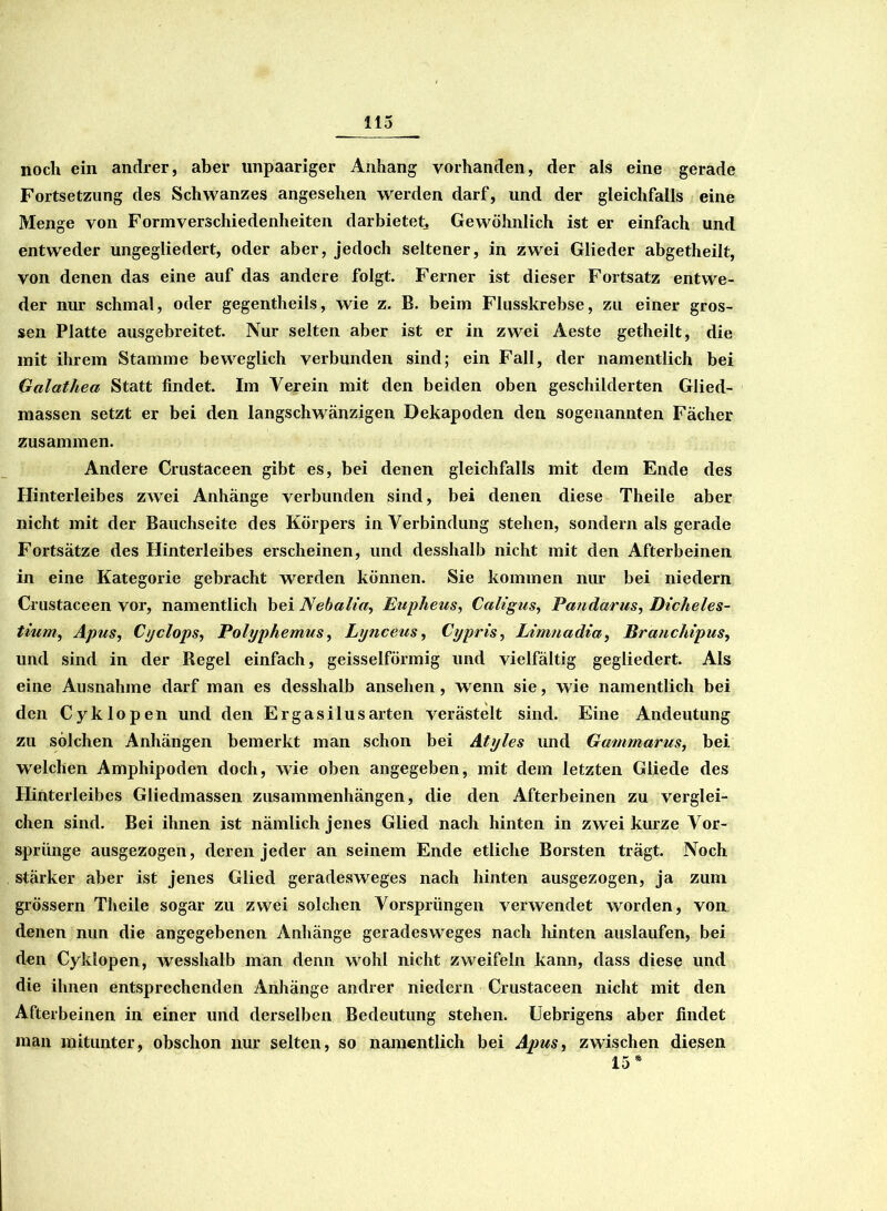noch ein andrer, aber unpaariger Anhang vorhanden, der als eine gerade Fortsetzung des Schwanzes angesehen werden darf, und der gleichfalls eine Menge von Formverschiedenheiten darbietet. Gewöhnlich ist er einfach und entweder ungegliedert, oder aber, jedoch seltener, in zwei Glieder abgetheilt, von denen das eine auf das andere folgt. Ferner ist dieser Fortsatz entwe- der nur schmal, oder gegentheils, wie z. B. beim Flusskrebse, zu einer gros- sen Platte ausgebreitet. Nur selten aber ist er in zwei Aeste getheilt, die mit ihrem Stamme beweglich verbunden sind; ein Fall, der namentlich bei Galatliea Statt findet. Im Verein mit den beiden oben geschilderten Glied- massen setzt er bei den langschwänzigen Dekapoden den sogenannten Fächer zusammen. Andere Crustaceen gibt es, bei denen gleichfalls mit dem Ende des Hinterleibes zwei Anhänge verbunden sind, bei denen diese Theile aber nicht mit der Bauchseite des Körpers in Verbindung stehen, sondern als gerade Fortsätze des Hinterleibes erscheinen, und desshalb nicht mit den Afterbeinen in eine Kategorie gebracht werden können. Sie kommen nur bei niedern Crustaceen vor, namentlich bei Nebalia, Eupheus, Caligus, Patidarus, Dicheles- tium, Apus, Ci/clops, Polyphemus, Lijnceus, Cypris, Limnadia, Branchipus, und sind in der Regel einfach, geisselförmig und vielfältig gegliedert. Als eine Ausnahme darf man es desshalb ansehen, wenn sie, wie namentlich bei den Cyklopen und den Ergasilusarten verästelt sind. Eine Andeutung zu solchen Anhängen bemerkt man schon bei Atyles und Gammarus, bei welchen Amphipoden doch, wie oben angegeben, mit dem letzten Gliede des Hinterleibes Gliedmassen Zusammenhängen, die den Afterbeinen zu verglei- chen sind. Bei ihnen ist nämlich jenes Glied nach hinten in zwei kurze Vor- sprunge ausgezogen, deren jeder an seinem Ende etliche Borsten trägt. Noch stärker aber ist jenes Glied geradesweges nach hinten ausgezogen, ja zum grossem Theile sogar zu zwei solchen Vorsprüngen verwendet worden, von denen nun die angegebenen Anhänge geradesweges nach hinten auslaufen, bei den Cyklopen, wesshalb man denn wohl nicht zweifeln kann, dass diese und die ihnen entsprechenden Anhänge andrer niedern Crustaceen nicht mit den Afterbeinen in einer und derselben Bedeutung stehen. Uebrigens aber findet man mitunter, obschon nur selten, so namentlich bei Apus, zwischen diesen 15*