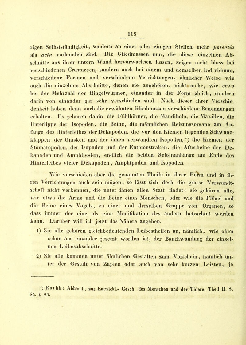 rigen Selbstständigkeit, sondern an einer oder einigen Stellen mehr potentia als actu vorhanden sind. Die Gliedmassen nun, die diese einzelnen Ab- schnitte aus ihrer untern Wand hervorwachsen lassen, zeigen nicht bloss bei verschiedenen Crustaceen, sondern auch bei einem und demselben Individuum, verschiedene Formen und verschiedene Verrichtungen, ähnlicher Weise wie auch die einzelnen Abschnitte, denen sie angehören, nicht* mehr, wie etwa bei der Mehrzahl der Ringelwürmer, einander in der Form gleich, sondern darin von einander gar sehr verschieden sind. Nach dieser ihrer Verschie- denheit haben denn auch die erwähnten Gliedmassen verschiedene Benennungen erhalten. Es gehören dahin die Fühlhörner, die Mandibeln, die Maxillen, die Unterlippe der Isopoden, die Beine, die männlichen Reizungsorgane am An- fänge des Hinterleibes der Dekapoden, die vor den Kiemen liegenden Schwanz- klappen der Onisken und der ihnen verwandten Isopoden, *) die Kiemen der Stomatopoden, der Isopoden und der Entomostraken, die Afterbeine der De- kapoden und Amphipoden, endlich die beiden Seitenanhänge am Ende des Hinterleibes vieler Dekapoden, Amphipoden und Isopoden. Wie verschieden aber die genannten Theile in ihrer Fo&n und in ih- ren Verrichtungen auch sein mögen, so lässt sich doch die grosse Verwandt- schaft nicht verkennen, die unter ihnen allen Statt findet: sie gehören alle, wie etwa die Arme und die Beine eines Menschen, oder wie die Flügel und die Beine eines Vogels, zu einer und derselben Gruppe von Organen, so dass immer der eine als eine Modifikation des andern betrachtet werden kann. Darüber will ich jetzt das Nähere angeben. 1) Sie alle gehören gleichbedeutenden Leibestheilen an, nämlich, wie oben schon aus einander gesetzt worden ist, der Bauchwandung der einzel- nen Leibesabschnitte. 2) Sie alle kommen unter ähnlichen Gestalten zum Vorschein, nämlich un- ter der Gestalt von Zapfen oder auch von sehr kurzen Leisten, je *) Rathke Abhandl. zur Entwickle Gesch. des Menschen und der Thiere. Theil II. S. 82. §. 20.