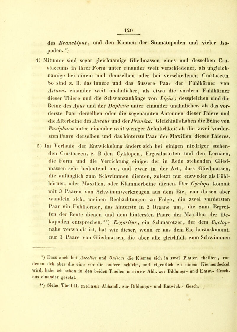 des Branchipus, und den Kiemen der Stomatopoden und vieler Iso- poden. *) 4) Mitunter sind sogar gleichnamige Gliedmassen eines und desselben Cru- staceums in ihrer Form unter einander weit verschiedener, als ungleich- namige bei einem und demselben oder bei verschiedenen Crustaceen. So sind z. B. das innere und das äussere Paar der Fühlhörner von Astacus einander weit unähnlicher, als etwa die vordem Fühlhörner dieser Thiere und die Schwanzanhänge von Ligia; dessgleichen sind die Beine des Apus und der Daphnia unter einander unähnlicher, als das vor- derste Paar derselben oder die sogenannten Antennen dieser Thiere und die Afterbeine des Anceus und der Pruniza. Gleichfalls haben die Beine von Pasiphaea unter einander weit weniger Achnlichkeit als die zwei vorder- sten Paare derselben und das hinterste Paar der Maxillen dieses Thieres. 5) Im Verlaufe der Entwickelung ändert sich bei einigen niedriger stehen- den Crustaceen, z. ß den Cyklopen, Ergasilusarten und den Lernäen, die Form und die Verrichtung einiger der in Rede stehenden Glied- massen sehr bedeutend um, und zwar in der Art, dass Gliedmassen, die anfänglich zum Schwimmen dienten, zuletzt nur entweder als Fühl- hörner, oder Maxillen, oder Klammerbeine dienen. Der Cyclops kommt mit 3 Paaren von Schwimmwerkzeugen aus dem Eie, von diesen aber wandeln sich, meinen Beobachtungen zu Folge, die zwei vordersten Paar ein Fühlhörner, das hinterste in 2 Organe um, die zum Ergrei- fen der Beute dienen und dem hintersten Paare der Maxillen der De- kapoden entsprechen.**) Ergasilus, ein Schmarotzer, der dem Cyclops nahe verwandt ist, hat wie dieser, wenn er aus dem Eie herauskommt, nur 3 Paare von Gliedmassen, die aber alle gleichfalls zum Schwimmen *) Dass auch bei Ascellus und Oniscus die Kiemen sich in zwei Platten theilten, von denen sich aber die eine vor die andere schiebt, und eigentlich zu einem Kiemendeckel wird, habe ich schon in den beiden Theilen meiner Abh. zur Bildungs- und Entw.- Gesch. aus einander gesetzt. **) Siehe Theil II. meinar Abhandl. zur Bildungs- und Entwick.- Gesch.