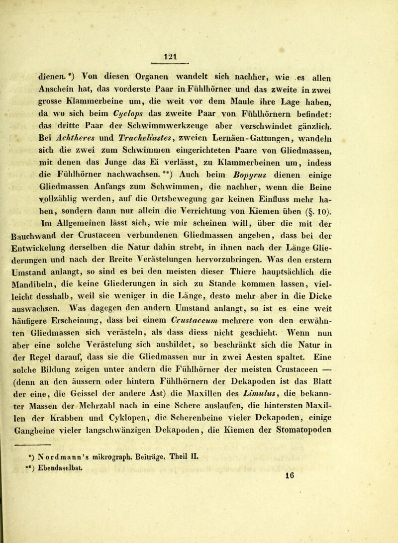 dienen. *) Von diesen Organen wandelt sich nachher, wie es allen Anschein hat, das vorderste Paar in Fühlhörner und das zweite in zwei grosse Klammerbeine um, die weit vor dem Maule ihre Lage haben, da wo sich beim Cyclops das zweite Paar von Fühlhörnern befindet: das dritte Paar der Schwimmwerkzeuge aber verschwindet gänzlich. Bei Achtheres und Tracheliastes, zweien Lernäen-Gattungen, wandeln sich die zwei zum Schwimmen eingerichteten Paare von Gliedmassen, mit denen das Junge das Ei verlässt, zu Klammerbeinen um, indess die Fühlhörner nachwachsen. **) Auch beim Bopyrus dienen einige Gliedmassen Anfangs zum Schwimmen, die nachher, wenn die Beine vollzählig werden, auf die Ortsbewegung gar keinen Einfluss mehr ha- ben, sondern dann nur allein die Verrichtung von Kiemen üben (§. 10). Im Allgemeinen lässt sich, wie mir scheinen will, über die mit der Bauchwand der Crustaceen verbundenen Gliedmassen angeben, dass bei der Entwickelung derselben die Natur dahin strebt, in ihnen nach der Länge Glie- derungen und nach der Breite Verästelungen hervorzubringen. Was den erstem Umstand anlangt, so sind es bei den meisten dieser Thiere hauptsächlich die Mandibeln, die keine Gliederungen in sich zu Stande kommen lassen, viel- leicht desshalb, weil sie weniger in die Länge, desto mehr aber in die Dicke auswachsen. Was dagegen den andern Umstand anlangt, so ist es eine weit häufigere Erscheinung, dass bei einem Crustaceum mehrere von den erwähn- ten Gliedmassen sich verästeln, als dass diess nicht geschieht. Wenn nun aber eine solche Verästelung sich ausbildet, so beschränkt sich die Natur in der Regel darauf, dass sie die Gliedmassen nur in zwei Aesten spaltet. Eine solche Bildung zeigen unter andern die Fühlhörner der meisten Crustaceen — (denn an den äussern oder hintern Fühlhörnern der Dekapoden ist das Blatt der eine, die Geissei der andere Ast) die Maxillen des Ltmulus, die bekann- ter Massen der Mehrzahl nach in eine Schere auslaufen, die hintersten Maxil- len der Krabben und Cyklöpen, die Scherenbeine vieler Dekapoden, einige Gangbeine vieler langsclrwänzigen Dekapoden, die Kiemen der Stomatopoden *) Nordmann’s mikrograph. Beiträge. Theil II. **) Ebendaselbst. 16