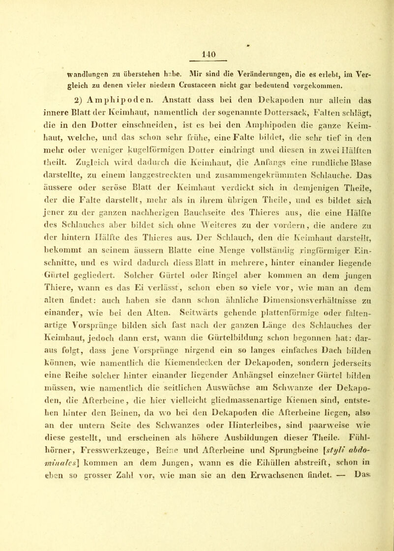 Wandlungen zu überstehen he.be. Mir sind die Veränderungen, die es erlebt, im Ver- gleich zu denen vieler niedern Crustaceen nicht gar bedeutend vorgekommen. 2) Amphipoden. Anstatt dass bei den Dekapoden nur allein das innere Blatt der Keimhaut, namentlich der sogenannte Dottersack, Falten schlägt, die in den Dotter einschneiden, ist es bei den Amphipoden die ganze Keim- haut, welche, und das schon sehr frühe, eine Falte bildet, die sehr tief in den mehr oder weniger kugelförmigen Dotter eindringt und diesen in zwei Hälften theilt. Zugleich wird dadurch die Keimhaut, die Anfangs eine rundliche Blase darstellte, zu einem langgestreckten und zusammengekrümmten Schlauche. Das äussere oder seröse Blatt der Keimhaut verdickt sich in demjenigen Theile, der die Falte darstellt, mehr als in ihrem übrigen Theile, lind es bildet sich jener zu der ganzen nachherigen Bauchseite des Thieres aus, die eine Hälfte des Schlauches aber bildet sich ohne Weiteres zu der vordem, die andere zu der hintern Hälfte des Thieres aus. Der Schlauch, den die Keimhaut darstellt, bekommt an seinem äussern Blatte eine Menge vollständig Ringförmiger Ein- schnitte, und es wird dadurch diess Blatt in mehrere, hinter einander liegende Gürtel gegliedert. Solcher Gürtel oder Ringel aber kommen an dem jungen Thiere, wann es das Ei verlässt, schon eben so viele vor, wie man an dem alten findet: auch haben sie dann schon ähnliche Dimensionsverhältnisse zu einander, wie bei den Alten. Seitwärts gehende plattenförmige oder falten- artige Vorsprünge bilden sich fast nach der ganzen Länge des Schlauches der Keimhaut, jedoch dann erst, wann die Gürtelbildung schon begonnen hat: dar- aus folgt, dass jene Vorsprünge nirgend ein so langes einfaches Dach bilden können, wie namentlich die Kiemendecken der Dekapoden, sondern jederseits eine Reihe solcher hinter einander liegender Anhängsel einzelner Gürtel bilden müssen, wie namentlich die seitlichen Auswüchse am Schwänze der Dekapo- den, die Afterbeine, die hier vielleicht gliedmassenartige Kiemen sind, entste- hen hinter den Beinen, da wo bei den Dekapoden die Afterbeine liegen, also an der untern Seite des Schwanzes oder Hinterleibes, sind paarweise wie diese gestellt, und erscheinen als höhere Ausbildungen dieser Theile. Fühl- hörner, Fresswerkzeuge, Beine und Afterbeine und Sprungbeine [stylt abdo- minales] kommen an dem Jungen, wann es die Eihüllen abstreift, schon in eben so grosser Zahl vor, wie man sie an den Erwachsenen findet. — Das