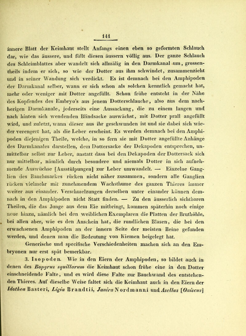 innere Blatt der Keimhaut stellt Anfangs einen eben so geformten Schlauch dar, wie das äussere, und füllt diesen äussern völlig aus. Der ganze Schlauch des Schleimblattes aber wandelt sich allmälig in den Darmkanal um, grossen- theils indem er sich, so wie der Dotter aus ihm schwindet, zusammenzieht und in seiner Wandung sich verdickt. Es ist demnach bei den Amphipoden der Darmkanal selber, wann er sich schon als solchen kenntlich gemacht hat, mehr oder weniger mit Dotter angefüllt. Schon frühe entsteht in der Nähe des Kopfendes des Embryo’s aus jenem Dotterschlauche, also aus dem nach- herigen Darmkanale, jederseits eine Aussackung, die zu einem langen und nach hinten sich wendenden Blindsacke auswächst, mit Dotter prall angefüllt w ird, und zuletzt, w ann dieser aus ihr geschwunden ist und sie dabei sich wie- der verengert hat, als die Leber erscheint. Es werden demnach bei den Amphi- poden diejenigen Theile, welche, in so fern sie mit Dotter an gefüllte Anhänge des Darmkanales darstellen, dem Dottersacke der Dekapoden entsprechen, un- mittelbar selbst zur Leber, anstatt dass bei den Dekapoden der Dottersack sich nur mittelbar, nämlich durch besondere und niemals Dotter in sich aufneh- mende Auswüchse [Ausstülpungen] zur Leber umwandelt. —■ Einzelne Gang- lien des Bauchmarkes rücken nicht näher zusammen, sondern alle Ganglien rücken vielmehr mit zunehmendem Wachsthume des ganzen Thieres immer weiter aus einander. Verschmelzungen derselben unter einander können dem- nach in den Amphipoden nicht Statt finden. — Zu den äusserlich sichtbaren Theilen, die das Junge aus dem Eie mitbringt, kommen späterhin noch einige neue hinzu, nämlich bei den weiblichen Exemplaren die Platten der Bruthöhle, bei allen aber, wie es den Anschein hat, die rundlichen Blasen, die bei den erwachsenen Amphipoden an der innern Seite der meisten Beine gefunden werden, und denen man die Bedeutung von Kiemen beigelegt hat. Generische und specifische Verschiedenheiten machen sich an den Em- bryonen nur erst spät bemerkbar. 3. Isop öden. Wie in den Eiern der Amphipoden, so bildet auch in denen des Bopyrus squillarum die Keimhaut schon frühe eine in den Dotter einschneidende Falte, und es wird diese Falte zur Bauch wand des entstehen- den Thieres. Auf dieselbe Weise faltet sich die Keimhaut auch in den Eiern der Idothea Basteri, Ligia Brandtii, Janira Nor dm anni und Asellus [Oimcus\
