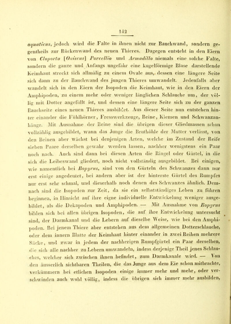 aquaticus, jedoch wird die Falte in ihnen nicht zur Rauchwand, sondern ge- gentheils zur Rückenwand des neuen Thier es. Dagegen entsteht in den Eiern von Cloporta \Oniscus\ Porcellio und Armadillo niemals eine solche Falte, sondern die ganze und Anfangs ungefähr eine kugelförmige Blase darstellende Keimhaut streckt sich allmälig zu einem Ovale aus,, dessen eine längere Seite sich dann zu der Bauchwand des jungen Thieres umwandelt. Jedenfalls aber wandelt sich in den Eiern der Isopoden die Keimhaut, wie in den Eiern der Amphipoden, zu einem mehr oder weniger länglichen Schlauche um, der völ- lig mit Dotter angefüllt ist, und dessen eine längere Seite sich zu der ganzen Bauchseite eines neuen Thieres ausbildet. Aus dieser Seite nun entstehen hin- ter einander die Fühlhörner, Fresswerkzeuge, Beine, Kiemen und Schwanzan- hänge. Mit Ausnahme der Beine sind die übrigen dieser Gliedmassen schon vollzählig ansgebildet, wann das Junge die Bruthöhle der Mutter verlässt, von den Beinen aber wächst bei denjenigen Arten, welche im Zustand der Reife sieben Paare derselben gewahr werden lassen, nachher wenigstens ein Paar noch nach. Auch sind dann bei diesen Arten die Ringel oder Gürtel, in die sich die Leibeswand gliedert, noch nicht vollständig ausgebildet. Bei einigen, wie namentlich bei Bopyrus, sind von den Gürteln des Schwanzes dann nur erst einige angedeutet, bei andern aber ist der hinterste Gürtel des Rumpfes nur erst sehr schmal, und dieserhalb noch denen des Schwanzes ähnlich. Dem- nach sind die Isopoden zur Zeit, da sie ein selbstständiges Leben zu führen beginnen, in Hinsicht auf ihre eigne individuelle Entwickelung weniger ausge- bildet, als die Dekapoden und Amphipoden. — Mit Ausnahme von Bopyrus bilden sich bei allen übrigen Isopoden, die auf ihre Entwickelung untersucht sind, der Darmkanal und die Lebern auf dieselbe Weise, wie bei den Amphi- poden. Bei jenem Thiere aber entstehen aus dem allgemeinen Dotterschlauche, oder dem innern Blatte der Keimhaut hinter einander in zw ei Reihen mehrere Säcke, und zwar in jedem der nachherigen Rumpfgürtel ein Paar derselben, die sich alle nachher zu Lebern umwandeln, indess derjenige Theil jenes Schlau- ches, welcher sich zwischen ihnen befindet, zum Darmkanale wird. — Von den äusserlich sichtbaren Theilen, die das Junge aus dem Eie schon mitbrachte, verkümmern bei etlichen Isopoden einige immer mehr und mehr, oder ver- schwinden auch wohl völlig, indess die übrigen sich immer mehr ausbilden,