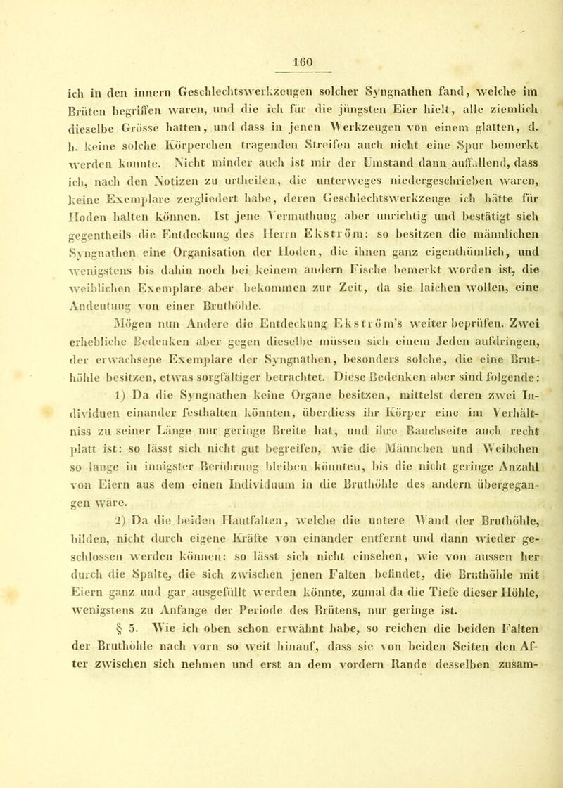ich in den innern Gcschlechtswerkzeugen solcher Syngnathen fand, welclie im Brüten begriffen waren, und die ich für die jüngsten Eier hielt, alle ziemlich dieselbe Grösse hatten, und dass in jenen Werkzeugen von einem glatten, d. h. keine solche Körperchen tragenden Streifen auch nicht eine Spur bemerkt werden konnte. Nicht minder auch ist mir der Umstand dann auffallend, dass ich, nach den Notizen zu urtheilen, die unterweges niedergeschrieben waren, keine Exemplare zergliedert habe, deren Geschlechtswerkzeuge ich hätte für Hoden halten können. Ist jene Vermutluing aber unrichtig und bestätigt sich gegentheils die Entdeckung des Herrn Ekström: so besitzen die männlichen Syngnathen eine Organisation der Hoden, die ihnen ganz eigenthümlicli, und wenigstens bis dahin noch bei keinem andern Fische bemerkt worden ist, die weiblichen Exemplare aber bekommen zur Zeit, da sie laichen wollen, eine Andeutung von einer Bruthölde. Mögen nun Andere die Entdeckung Ekström’s weiterbeprüfen. Zwei erhebliche Bedenken aber gegen dieselbe müssen sich einem Jeden aufdringen, der erwachsene Exemplare der Syngnathen, besonders solche, die eine Brut- hölde besitzen, etwas sorgfältiger betrachtet. Diese Bedenken aber sind folgende: 1) Da die Syngnathen keine Organe besitzen, mittelst deren zwei In- dividuen einander festhalten könnten, überdiess ihr Körper eine im Verhält- nis zu seiner Länge nur geringe Breite hat, und ihre Bauchseite auch recht platt ist: so lässt sich nicht gut begreifen, wie die Männchen und Weibchen so lange in innigster Berührung bleiben könnten, bis die nicht geringe Anzahl von Eiern aus dem einen Individuum in die Bruthölde des andern übergegan- gen wäre. 2) Da die beiden Ilautfalten, welclie die untere Wand der Bruthöhle, bilden, nicht durch eigene Kräfte von einander entfernt und dann wieder ge- schlossen werden können: so lässt sich nicht einsehen, wie von aussen her durch die Spalte_, die sich zwischen jenen Falten befindet, die Bruthölde mit Eiern ganz und gar ausgefüllt werden könnte, zumal da die Tiefe dieser Höhle, wenigstens zu Anfänge der Periode des Brütens, nur geringe ist. § 5. Wie ich oben schon erwähnt habe, so reichen die beiden Falten der Bruthölde nach vorn so weit hinauf, dass sie von beiden Seiten den Af- ter zwischen sich nehmen und erst an dem vordem Rande desselben zusam-