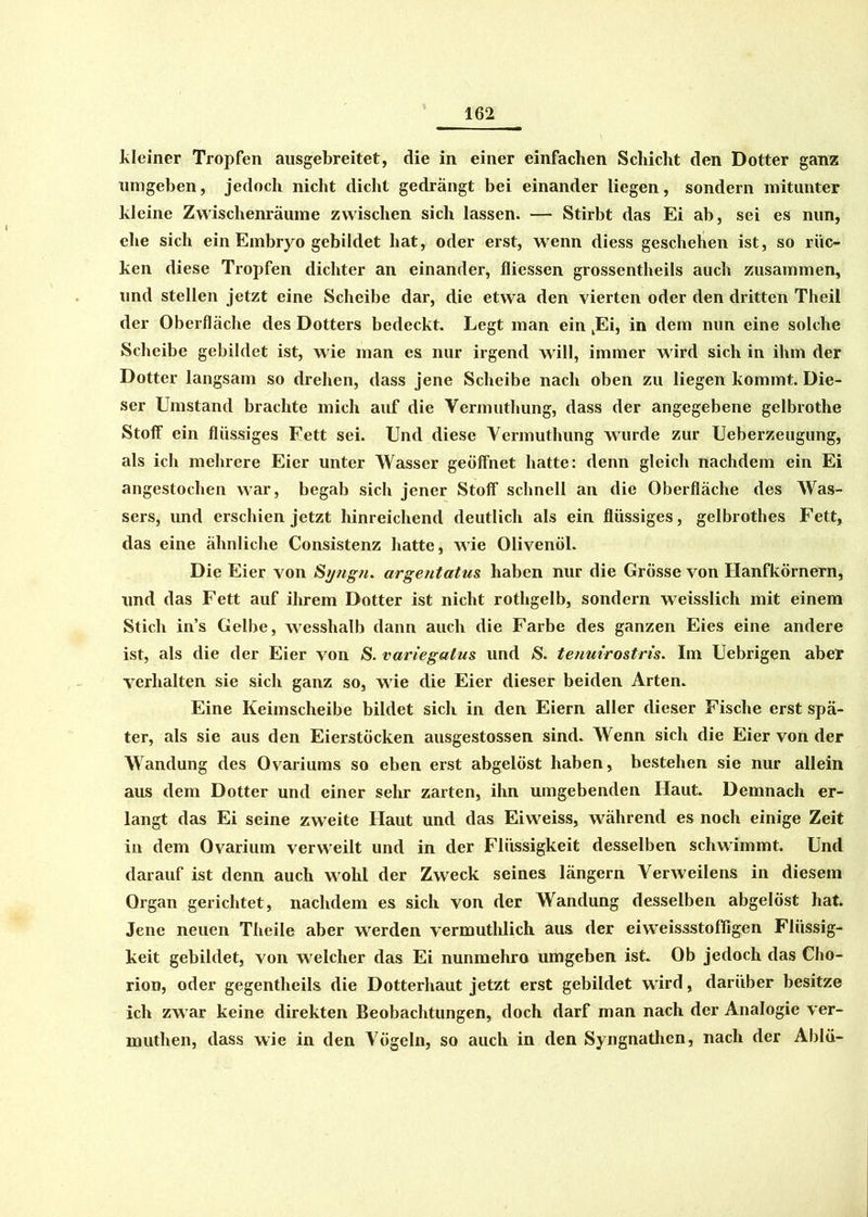 kleiner Tropfen ausgebreitet, die in einer einfachen Schicht den Dotter ganz umgeben, jedoch nicht dicht gedrängt bei einander liegen, sondern mitunter kleine Zwischenräume zwischen sich lassen. — Stirbt das Ei ab, sei es nun, ehe sich ein Embryo gebildet hat, oder erst, wenn diess geschehen ist, so rüc- ken diese Tropfen dichter an einander, fliessen grossentheils auch zusammen, und stellen jetzt eine Scheibe dar, die etwa den vierten oder den dritten Theii der Oberfläche des Dotters bedeckt. Legt man ein JEi, in dem nun eine solche Scheibe gebildet ist, wie man es nur irgend will, immer wird sich in ihm der Dotter langsam so drehen, dass jene Scheibe nach oben zu liegen kommt. Die- ser Umstand brachte mich auf die Vermuthung, dass der angegebene gelbrothe Stoff ein flüssiges Fett sei. Und diese Vermuthung wurde zur Ueberzeugung, als ich mehrere Eier unter Wasser geöffnet hatte: denn gleich nachdem ein Ei angestochen war, begab sich jener Stoff schnell an die Oberfläche des Was- sers, und erschien jetzt hinreichend deutlich als ein flüssiges, gelbrothes Fett, das eine ähnliche Consistenz hatte, wie Olivenöl. Die Eier von St/ngn. argentatus. haben nur die Grösse von Hanfkörnern, und das Fett auf ihrem Dotter ist nicht rotligelb, sondern weisslich mit einem Stich ins Gelbe, wesshalb dann auch die Farbe des ganzen Eies eine andere ist, als die der Eier von S. variegatus und S. tenuirostris. Im Uebrigen abet verhalten sie sich ganz so, wie die Eier dieser beiden Arten. Eine Keimscheibe bildet sich in den Eiern aller dieser Fische erst spä- ter, als sie aus den Eierstöcken ausgestossen sind. Wenn sich die Eier von der Wandung des Qvariums so eben erst abgelöst haben, bestehen sie nur allein aus dem Dotter und einer sehr zarten, ihn umgebenden Haut. Demnach er- langt das Ei seine zweite Haut und das Eiweiss, während es noch einige Zeit in dem Qvarium verweilt und in der Flüssigkeit desselben schwimmt. Und darauf ist denn auch wohl der Zweck seines längern Yerweilens in diesem Organ gerichtet, nachdem es sich von der Wandung desselben abgelöst hat. Jene neuen Theile aber werden vermuthlich aus der eiwTeissstoffigen Flüssig- keit gebildet, von welcher das Ei nunmehro umgeben ist. Ob jedoch das Cho- rion, oder gegentheils die Dotterhaut jetzt erst gebildet wird, darüber besitze ich zwar keine direkten Beobachtungen, doch darf man nach der Analogie ver- muthen, dass wie in den Vögeln, so auch in den Syngnathcn, nach der Ablü-