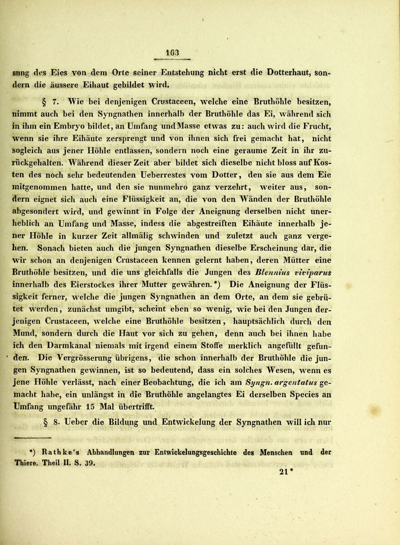 snng des Eies von dem Orte seiner Entstehung nicht erst die Dotterhaut, son- dern die äussere Eihaut gebildet wird« § 7. Wie bei denjenigen Crustaceen, welche eine Bruthöhle besitzen, nimmt auch bei den Syngnathen innerhalb der Bruthöhle das Ei, während sich in ihm ein Embryo bildet, an Umfang und Masse etwas zu: auch wird die Frucht, wenn sie ihre Eihäute zersprengt und von ihnen sich frei gemacht hat, nicht sogleich aus jener Höhle entlassen, sondern noch eine geraume Zeit in ihr zu- rückgehalten. Während dieser Zeit aber bildet sich dieselbe nicht bloss auf Kos- ten des noch sehr bedeutenden Ueberrestes vom Dotter, den sie aus dem Eie mitgenommen hatte, und den sie nunmehro ganz verzehrt, weiter aus, son- dern eignet sich auch eine Flüssigkeit an, die von den Wänden der Bruthöhle abgesondert wird, und gewinnt in Folge der Aneignung derselben nicht uner- heblich an Umfang und Masse, indess die abgestreiften Eihäute innerhalb je- ner Höhle in kurzer Zeit allmälig schwinden und zuletzt auch ganz verge- hen. Sonach bieten auch die jungen Syngnathen dieselbe Erscheinung dar, die wir schon an denjenigen Crustaceen kennen gelernt haben, deren Mütter eine Bruthöhle besitzen, und die uns gleichfalls die Jungen des Bienmus viviparus innerhalb des Eierstockes ihrer Mutter gewähren.*) Die Aneignung der Flüs- sigkeit ferner, welche die jungen Syngnathen an dem Orte, an dem sie gebrü- tet werden, zunächst umgibt, scheint eben so wenig, wie bei den Jungen der- jenigen Crustaceen, welche eine Bruthöhle besitzen, hauptsächlich durch den Mund, sondern durch die Haut vor sich zu gehen, denn auch bei ihnen habe ich den Darmkanal niemals mit irgend einem Stoffe merklich angefüllt gefun- den. Die Vergrösserung übrigens, die schon innerhalb der Bruthöhle die jun- gen Syngnathen gewinnen, ist so bedeutend, dass ein solches Wesen, wenn es jene Höhle verlässt, nach einer Beobachtung, die ich am St/ngn. argentatus ge- macht habe, ein unlängst in die Bruthöhle angelangtes Ei derselben Species an Umfang ungefähr 15 Mal libertrilft. § 8. Ueber die Bildung und Entwickelung der Syngnathen will ich nur *) Rathke’s Abhandlungen zur Entwickelungsgeschichte des Menschen und der Thiere. Theil II. S. 39. 21