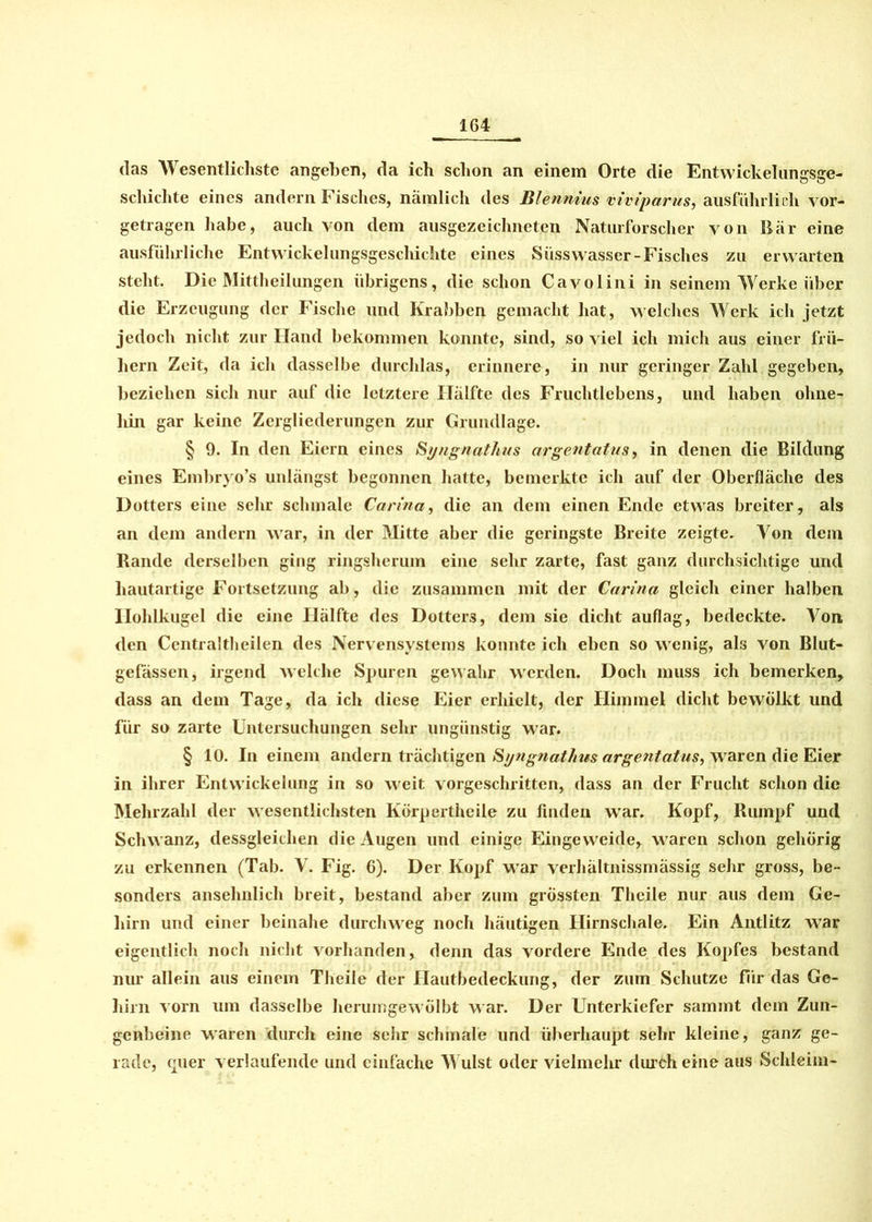 das Wesentlichste angeben, da ich schon an einem Orte die Entwickelungsge- schichte eines andern Fisches, nämlich des Bienmus viviparus, ausführlich vor- getragen habe, auch von dem ausgezeichneten Naturforscher von Bär eine ausführliche Entwickelungsgeschichte eines Süsswasser-Fisches zu erwarten steht. Die Mittheilungen übrigens, die schon Cavolini in seinem Werke über die Erzeugung der Fische und Krabben gemacht hat, welches Werk ich jetzt jedoch nicht zur Hand bekommen konnte, sind, so viel ich mich aus einer frü- hem Zeit, da ich dasselbe durchlas, erinnere, in nur geringer Zahl gegeben, beziehen sich nur auf die letztere Hälfte des Fruchtlebens, und haben ohne- liin gar keine Zergliederungen zur Grundlage. § 9. In den Eiern eines Syngnathus argentatus, in denen die Bildung eines Embryo’s unlängst begonnen hatte, bemerkte ich auf der Oberfläche des Dotters eine sehr schmale Carina, die an dem einen Ende etwas breiter, als an dem andern war, in der Mitte aber die geringste Breite zeigte. Aron dem Bande derselben ging ringsherum eine sehr zarte, fast ganz durchsichtige und hautartige Fortsetzung ab, die zusammen mit der Carina gleich einer halben Ilohlkugel die eine Hälfte des Dotters, dem sie dicht auflag, bedeckte. Aron den Centraltheilen des Nervensystems konnte ich eben so wenig, als von Blut- gefässen, irgend welche Spuren gewahr werden. Doch muss ich bemerken, dass an dem Tage, da ich diese Eier erhielt, der Himmel dicht bewölkt und für so zarte Untersuchungen sehr ungünstig war. § 10. In einem andern trächtigen Syngnathus argentatus, waren die Eier in ihrer Entwickelung in so weit vorgeschritten, dass an der Frucht schon die Mehrzahl der wesentlichsten Körperthcile zu finden war. Kopf, Rumpf und Schwanz, dessgleithen die Augen und einige Eingeweide, waren schon gehörig zu erkennen (Tab. V. Fig. 6). Der Kopf war verhältnissmässig sehr gross, be- sonders ansehnlich breit, bestand aber zum grössten Theile nur aus dem Ge- hirn und einer beinahe durchweg noch häutigen Hirnschale. Ein Antlitz war eigentlich noch nicht vorhanden, denn das vordere Ende des Kopfes bestand nur allein aus einem Theile der Hautbedeckung, der zum Schutze für das Ge- hirn vorn um dasselbe herumgewölbt war. Der Unterkiefer sammt dem Zun- genbeine waren durch eine sehr schmale und überhaupt sehr kleine, ganz ge- rade, quer verlaufende und einfache AVulst oder vielmehr durch eine aus Schleim-