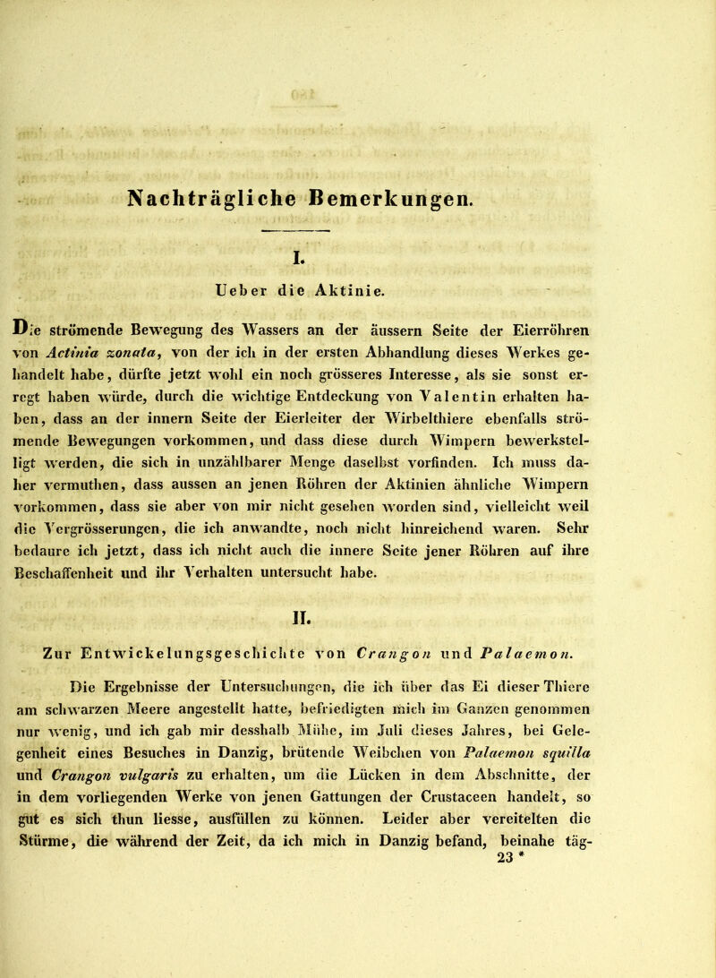 Nachträgliche Bemerkungen. I. Ueber die Aktinie. Die strömende Bewegung des Wassers an der äussern Seite der Eierröhren von Actinia zonata, von der ich in der ersten Abhandlung dieses Werkes ge- handelt habe, dürfte jetzt wohl ein noch grösseres Interesse, als sie sonst er- regt haben würde, durch die wichtige Entdeckung von Valentin erhalten ha- ben, dass an der innern Seite der Eierleiter der Wirbelthiere ebenfalls strö- mende Bewegungen Vorkommen, und dass diese durch Wimpern bewerkstel- ligt Averden, die sich in unzählbarer Menge daselbst vorfinden. Ich muss da- her vermuthen, dass aussen an jenen Röhren der Aktinien ähnliche Wimpern Vorkommen, dass sie aber von mir nicht gesehen worden sind, vielleicht weil die Yergrösserungen, die ich anwandte, noch nicht hinreichend waren. Sehr bedaure ich jetzt, dass ich nicht auch die innere Seite jener Röhren auf ihre Beschaffenheit und ihr Verhalten untersucht habe. II. Zur Entwrickelungsgeschichte von Crahgon und Palaemon. Die Ergebnisse der Untersuchungen, die ich über das Ei dieser Thiere am schwarzen Meere angestcllt hatte, befriedigten mich im Ganzen genommen nur wenig, und ich gab mir desshalb Mühe, im Juli dieses Jahres, bei Gele- genheit eines Besuches in Danzig, brütende Weibchen von Palaemon squilla und Crangon vulgaris zu erhalten, um die Lücken in dem Abschnitte, der in dem vorliegenden Werke von jenen Gattungen der Crustaceen handelt, so gut es sich thun liesse, ausfüllen zu können. Leider aber vereitelten die Stürme, die während der Zeit, da ich mich in Danzig befand, beinahe täg- 23 *