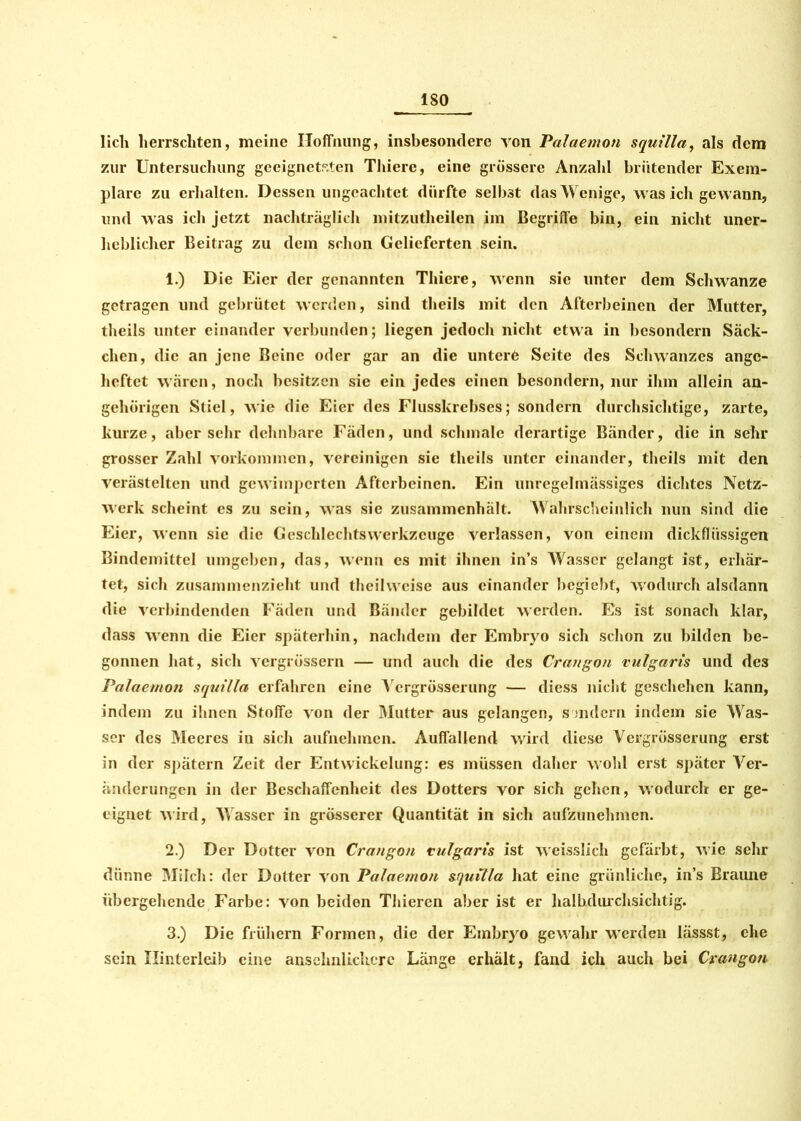 lieh herrschten, meine Hoffnung, insbesondere von Palaemon squilla, als dem zur Untersuchung geeignetsten Thiere, eine grössere Anzahl brütender Exem- plare zu erhalten. Dessen ungeachtet dürfte selbst das Wenige, was ich gewann, und was ich jetzt nachträglich mitzutheilen im Begriffe bin, ein nicht uner- heblicher Beitrag zu dem schon Gelieferten sein. 1. ) Die Eier der genannten Thiere, wenn sie unter dem Schwänze getragen und gebrütet werden, sind theils mit den Afterbeinen der Mutter, theils unter einander verbunden; liegen jedoch nicht etwa in besondern Säck- chen, die an jene Beine oder gar an die untere Seite des Schwanzes ange- heftet wären, noch besitzen sie ein jedes einen besondern, nur ihm allein an- gehörigen Stiel, wie die Eier des Flusskrebses; sondern durchsichtige, zarte, kurze, aber sehr dehnbare Fäden, und schmale derartige Bänder, die in sehr grosser Zahl Vorkommen, vereinigen sie theils unter einander, theils mit den verästelten und gewimperten Afterbeinen. Ein unregelmässiges dichtes Netz- werk scheint es zu sein, was sie zusammenhält. Wahrscheinlich nun sind die Eier, wenn sic die Geschlechts Werkzeuge verlassen, von einem dickflüssigen Bindemittel umgeben, das, wenn es mit ihnen in’s Wasser gelangt ist, erhär- tet, sich zusammenzieht und tlieihveise aus einander begiebt, wodurch alsdann die verbindenden Fäden und Bänder gebildet werden. Es ist sonach klar, dass wenn die Eier späterhin, nachdem der Embryo sich schon zu bilden be- gonnen hat, sich vergrüssern — und auch die des Crangon vulgaris und de3 Palaemon squilla erfahren eine Vergrösserung — diess nicht geschehen kann, indem zu ihnen Stoffe von der Mutter aus gelangen, s indem indem sie Was- ser des Meeres in sich aufnehmen. Auffallend wird diese Vergrösserung erst in der spätem Zeit der Entwickelung: es müssen daher wohl erst später Ver- änderungen in der Beschaffenheit des Dotters vor sich gehen, wodurch er ge- eignet wird, Wasser in grösserer Quantität in sich aufzunehmen. 2. ) Der Dotter von Crangon vulgaris ist weisslich gefärbt, wie sehr dünne Milch: der Dotter von Palaemon sfjuilla hat eine grünliche, in’s Braune ubergehende Farbe: von beiden Thiercn aber ist er halbdurchsichtig. 3. ) Die frühem Formen, die der Embryo gewahr werden lässst, ehe sein Hinterleib eine ansehnlichere Länge erhält, fand ich auch bei Crangon