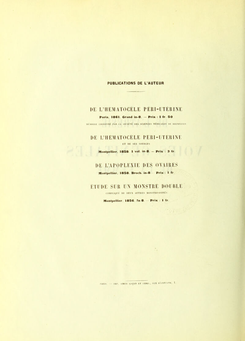 PUBLICATIONS DE L'AUTEUR I)i: L’HEMATOCÉLE PERI-ETÉRINE Paris, 1861. Grand in-8. - Prix : 1 fr. 50 MKMOIIIE COUnONNÉ PAR I.A SOCIÉTÉ UES SCIENCES MÉOICALKS IlE IlllUXEr.l ES DE EMIEMATOCÈLE PERI-UTERINE ET DE SES SOUUCFS Montpellier, 1858 1 vol. in-8. - Prix : 3 fr. DE L’APOPLEXIE DES OVAIRES Monlpellier, 1858. Broch. in-8 Prix : 1 fr ÉTEDE SUR UN MONSTRE DOl RLE COMPI.IQEÉ OE OEUX AUTRES MONSTRUOSITÉS Montpellier 1856. Tn 8 Prix ; 1 fr.