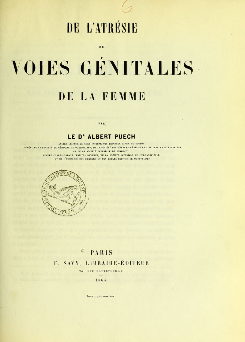 DE l’ATRÉSlE DES VOIES GÉNITALES DE LA EEMME LE ALBERT PUECH ANCIEN CHIIIURGIEN CHEF INTERNE DES HOPITAUX CIVILS DE TOULON LAURÉAT DE LA FACULTÉ DE MÉDECINE DF. MONTPELLIER, DE LA SOCIÉTÉ DES SCIENCES MÉDICALF.5 ET NATURELLE» BT DE LA SOCIÉTÉ IMPÉRIALE DE BORDEAUX MEMBRE CORRESPONDANT DESDITF.3 SOCIÉTÉS, DE LA SOCIÉTÉ IMPÉRIALE DE CONSTANTINOPLE ET DE l’académie DES SCIENCES ET DES BELLES-LETTRES DE MONTPELLIER E BRUNELLE^ /<y> l-.U. Ih'l fe\ ^ PARIS F. SAVV, LIBRAIRE-ÉDITFLIR ii. HUE HAUTEFEUILI.E I .S 6 4