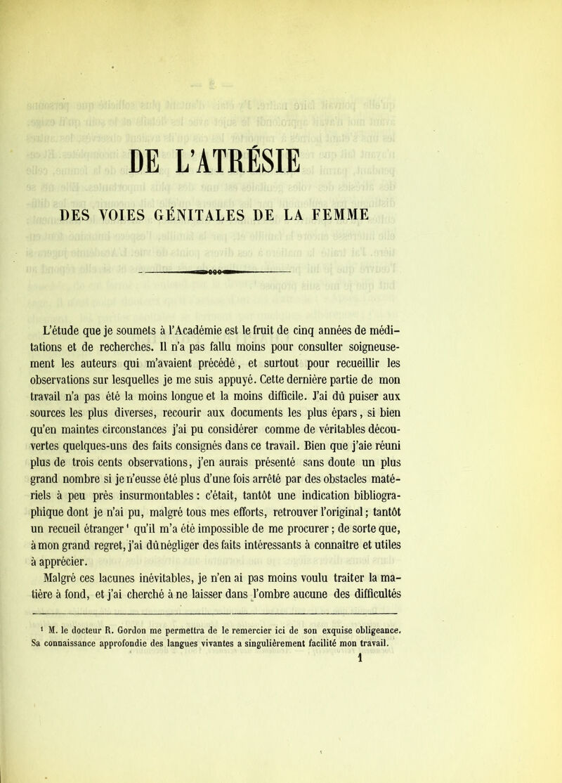 DES VOIES GÉNITALES DE LA FEMME L’étude que je soumets à l’Académie est le fruit de cinq années de médi- tations et de recherches. Il n’a pas fallu moins pour consulter soigneuse- ment les auteurs qui m’avaient précédé, et surtout pour recueillir les observations sur lesquelles je me suis appuyé. Cette dernière partie de mon travail n’a pas été la moins longue et la moins difficile. J’ai dû puiser aux sources les plus diverses, recourir aux documents les plus épars, si bien qu’en maintes circonstances j’ai pu considérer comme de véritables décou- vertes quelques-uns des faits consignés dans ce travail. Bien que j’aie réuni plus de trois cents observations, j’en aurais présenté sans doute un plus grand nombre si je n’eusse été plus d’une fois arrêté par des obstacles maté- riels à peu près insurmontables : c’était, tantôt une indication bibliogra- phique dont je n’ai pu, malgré tous mes efforts, retrouver l’original ; tantôt un recueil étranger ' qu’il m’a été impossible de me procurer ; de sorte que, à mon grand regret, j’ai dû négliger des faits intéressants à connaître et utiles à apprécier. Malgré ces lacunes inévitables, je n’en ai pas moins voulu traiter la ma- tière à fond, et j’ai cherché à ne laisser dans Tombre aucune des difficultés ‘ M. le docteur R. Gordon me permettra de le remercier ici de son exquise obligeance. Sa connaissance approfondie des langues vivantes a singulièrement facilité mon travail.