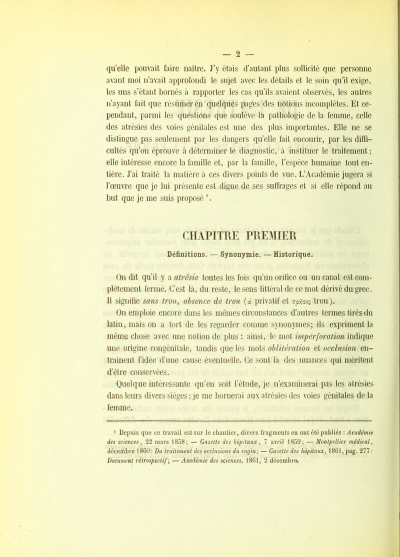 qu’elle pouvait faire naître. J’y étais d’autant plus sollicité que personne avant moi n’avait approfondi le sujet avec les détails et le soin qu'il exige, les uns s’étant bornés à rapporter les cas qu’ils avaient observés, les autres n’ayant fait que réstimeren quelques pages des notions incomplètes. Et ce- pendant, parmi les questions que soulève la pathologie de la femme, celle des atrésies des voies génitales est une des plus importantes. Elle ne se distingue pas seulement par les dangers qu’elle fait encourir, par les diffi- cultés qu’on éprouve à déterminer le diagnostic, à instituer le traitement ; elle intéresse encore la famille et, par la famille, l’espèce humaine tout en- tière. J’ai traité la matière à ces divers points de vue. L’Académie jugera si l’œuvre que je lui présente est digne de ses suffrages et si elle répond au but que je me suis proposé '. CHAPITRE PREMIER Définitions. — Synonymie. — Historique. On dit qu’il y a atrésie toutes les fois qu’un orifice ou un canal est com- plètement fermé. C’est là, du reste, le sens littéral de ce mot dérivé du grec. Il signifie sans trou, absence de trou (« privatif et Tpfmç trou). On emploie encore dans les mêmes circonstances d’autres termes tirés du latin, mais on a tort de les regarder comme synonymes; ils expriment la môme chose avec une notion de plus : ainsi, le mot imper foration indique une origine congénitale, tandis que les mots oblitération et occlusion en- traînent l’idée d’une cause éventuelle. Ce sont là des nuances qui méritent d’être conservées. Quelque intéressante qu’en soit l’étude, je n’examinerai pas les atrésies dans leurs divers sièges ; je me bornerai aux atrésies des voies génitales de la femme. ‘ Depuis que ce travail est sur le chantier, divers fragments en ont été publiés ; Académie des sciences, .22 mars 1858; — Gazette des hôpitaux, 7 avril 1859; — Montpellier médical, décembre 1860: Du traitement des occlusions du vagin; — Gazelle des hôpitaux, 1861, pag. 277 : Document rétrospectif', — Académie des sciences, 1861, 2 décembra.