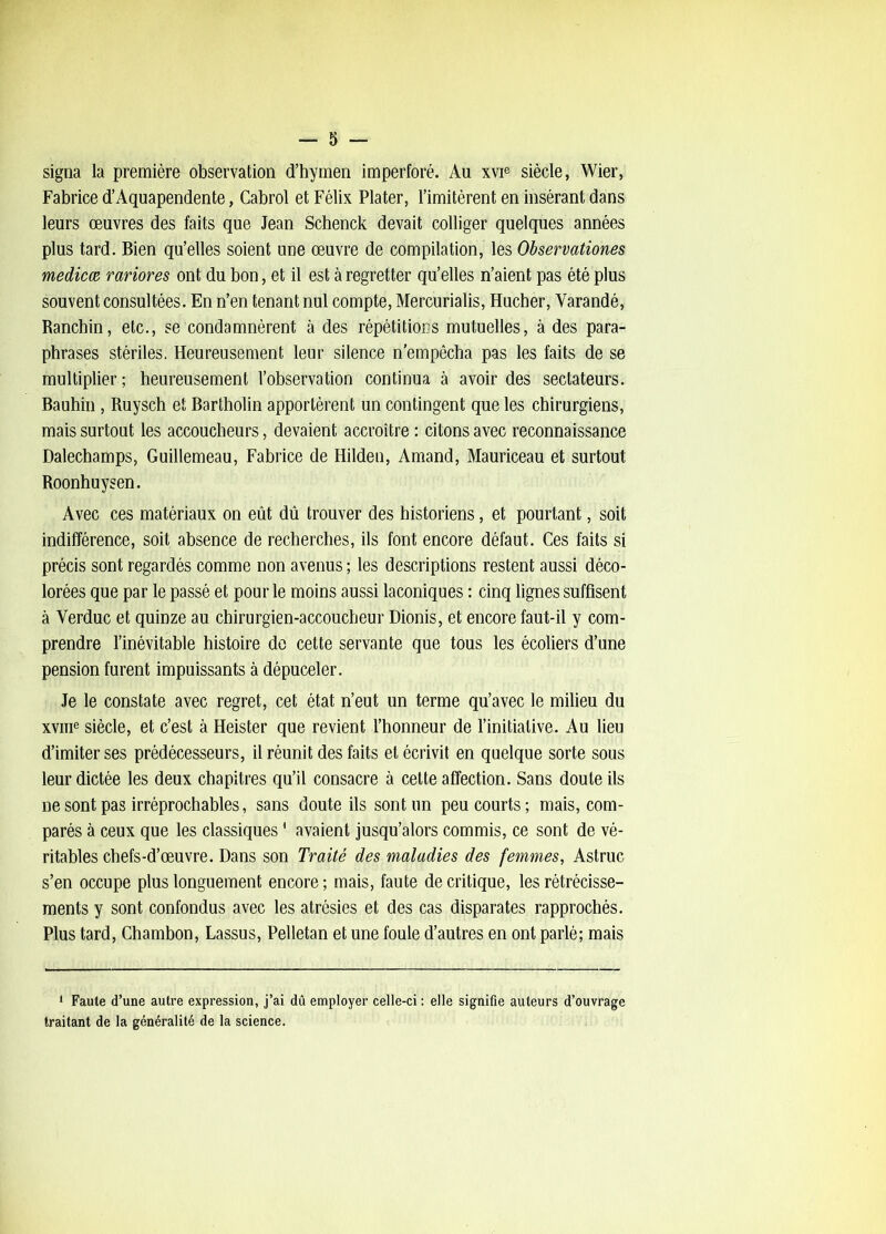 signa la première observation d’hymen imperforé. Au xvi® siècle, Wier, Fabrice d’Aquapendente, Cabrol et Félix Plater, l’imitèrent en insérant dans leurs œuvres des faits que Jean Schenck devait colliger quelques années plus tard. Bien qu’elles soient une œuvre de compilation, les Observationes medicæ rariores ont du bon, et il est à regretter qu’elles n’aient pas été plus souvent consultées. En n’en tenant nul compte, Mercurialis, Hucher, Varandé, Ranchin, etc., se condamnèrent à des répétitions mutuelles, à des para- phrases stériles. Heureusement leur silence n'empêcha pas les faits de se multiplier ; heureusement l’ohservation continua à avoir des sectateurs. Bauhin , Ruysch et Bartholin apportèrent un contingent que les chirurgiens, mais surtout les accoucheurs, devaient accroître : citons avec reconnaissance Dalechamps, Guillemeau, Fabrice de Hilden, Amand, Mauriceau et surtout Roonhuysen. Avec ces matériaux on eût dû trouver des historiens, et pourtant, soit indifférence, soit absence de recherches, ils font encore défaut. Ces faits si précis sont regardés comme non avenus ; les descriptions restent aussi déco- lorées que par le passé et pour le moins aussi laconiques : cinq lignes suffisent à Verduc et quinze au chirurgien-accoucheur Dionis, et encore faut-il y com- prendre l’inévitable histoire do cette servante que tous les écoliers d’une pension furent impuissants à dépuceler. Je le constate avec regret, cet état n’eut un terme qu’avec le milieu du xviiie siècle, et c’est à Heister que revient l’honneur de l’initiative. Au lieu d’imiter ses prédécesseurs, il réunit des faits et écrivit en quelque sorte sous leur dictée les deux chapitres qu’il consacre à cette affection. Sans doute ils ne sont pas irréprochables, sans doute ils sont un peu courts; mais, com- parés à ceux que les classiques ‘ avaient jusqu’alors commis, ce sont de vé- ritables chefs-d’œuvre. Dans son Traité des maladies des femmes, Astruc s’en occupe plus longuement encore ; mais, faute de critique, les rétrécisse- ments y sont confondus avec les atrésies et des cas disparates rapprochés. Plus tard, Chambon, Lassus, Pelletan et une foule d’autres en ont parlé; mais * Faute d’une autre expression, j’ai dû employer celle-ci : elle signifie auteurs d’ouvrage traitant de la généralité de la science.