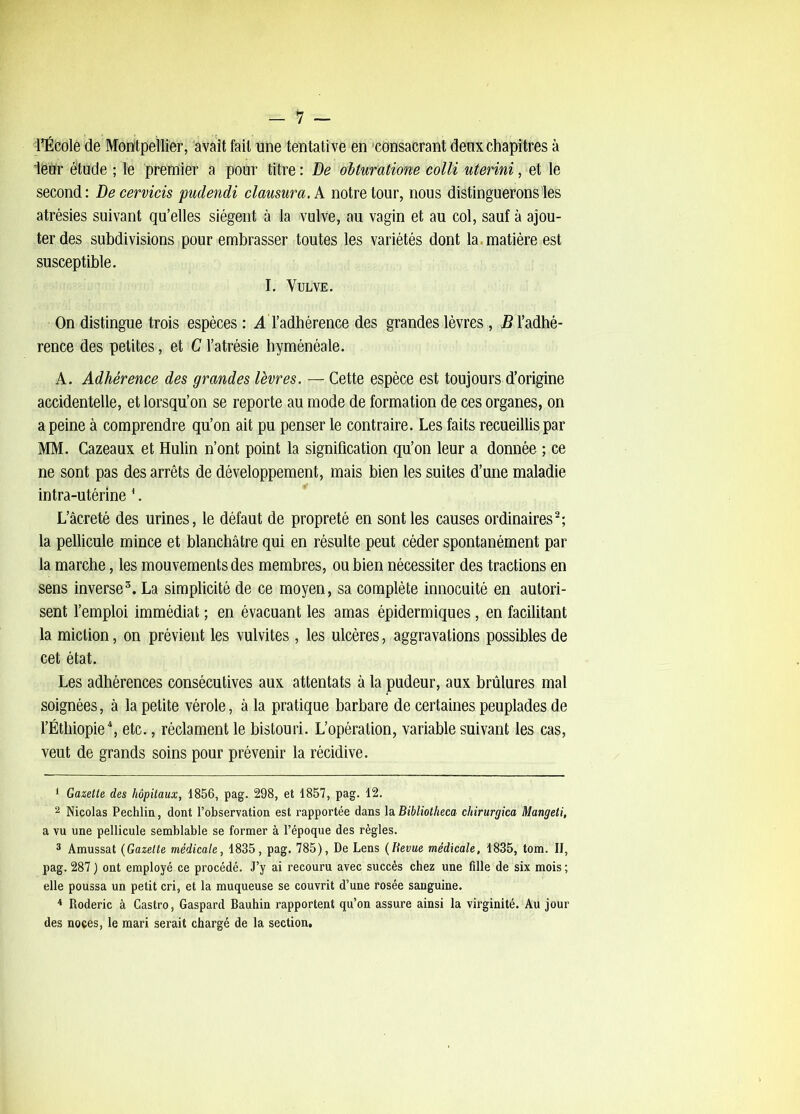 l’École de Montpellier, avait fait une tentative en 'consacrant deux chapitres à leur étude ; le preffiier a pour titre : De obturatiom colli uterini, et le second: Decervicis pudendi clausura.k notre tour, nous distinguerons les atrésies suivant qu’elles siègent à la vulve, au vagin et au col, sauf à ajou- ter des subdivisions pour embrasser toutes les variétés dont la. matière est susceptible. I. Vulve. On distingue trois espèces : A l’adhérence des grandes lèvres, J5 l’adhé- rence des petites, et C l’atrésie hyménéale. A. Adhérence des grandes lèvres. — Cette espèce est toujours d’origine accidentelle, et lorsqu’on se reporte au mode de formation de ces organes, on a peine à comprendre qu’on ait pu penser le contraire. Les faits recueillis par MM. Cazeaux et Hulin n’ont point la signification qu’on leur a donnée ; ce ne sont pas des arrêts de développement, mais bien les suites d’une maladie intra-utérine '. L’âcreté des urines, le défaut de propreté en sont les causes ordinaires^; la pellicule mince et blanchâtre qui en résulte peut céder spontanément par la marche, les mouvements des membres, ou bien nécessiter des tractions en sens inverse^. La simplicité de ce moyen, sa complète innocuité en autori- sent l’emploi immédiat ; en évacuant les amas épidermiques, en facilitant la miction, on prévient les vulvites, les ulcères, aggravations possibles de cet état. Les adhérences consécutives aux attentats à la pudeur, aux brûlures mal soignées, à la petite vérole, à la pratique barbare de certaines peuplades de l’Éthiopie\ etc., réclament le bistouri. L’opération, variable suivant les cas, veut de grands soins pour prévenir la récidive. 1 Gazette des hôpitaux, 1856, pag. 298, et 1857, pag. 12, 2 Nicolas Pechlin, dont l’observation est rapportée dans \a. Bibliotlieca chirurgica Mangeti, a vu une pellicule semblable se former à l’époque des règles. * Amussat {Gazette médicale, 1835, pag. 785), De Lens {Revue médicale, 1835, tom. II, pag. 287 ) ont employé ce procédé. J’y ai recouru avec succès chez une fille de six mois ; elle poussa un petit cri, et la muqueuse se couvrit d’une rosée sanguine. * Roderic à Castro, Gaspard Bauhin rapportent qu’on assure ainsi la virginité. Au jour des noces, le mari serait chargé de la section.