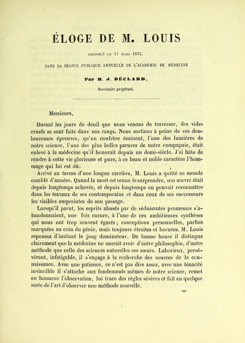 PRONONCÉ LE 17 MARS 1874. DANS LA SÉANCE PUBLIQUE ANNUELLE DE L’ACADÉMIE DE MÉDECINE Pal* 91. *1. BÉCL1RD, Secrétaire perpétuel. Messieurs, Durant les jours de deuil que nous venons de traverser, des vides cruels se sont faits dans nos rangs. Nous sortions à peine de ces dou- loureuses épreuves, qu’un confrère éminent, l’une des lumières de notre science, l’une des plus belles parures de notre compagnie, était enlevé à la médecine qu’il honorait depuis un demi-siècle. J’ai hâte de rendre à cette vie glorieuse et pure, à ce beau et noble caractère l’hom- mage qui lui est dû. ' , Arrivé au terme d’une longue carrière, M. Louis a quitté ce monde comblé d’années. Quand la mort est venue le surprendre, son œuvre était depuis longtemps achevée, et depuis longtemps on pouvait reconnaître dans les travaux de ses contemporains et dans ceux de ses successeurs les visibles empreintes de son passage. Lorsqu’il parut, les esprits abusés par de séduisantes promesses s’a- bandonnaient, une fois encore, à l’une de ces ambitieuses synthèses qui nous ont trop souvent égarés ; conceptions personnelles, parfois marquées au coin du génie, mais toujours étroites et bornées. M. Louis repoussa d’instinct le joug dominateur. De bonne heure il distingua clairement que la médecine ne saurait avoir d’autre philosophie, d’autre méthode que celle des sciences naturelles ses sœurs. Laborieux, persé- vérant, infatigable, il s’engage à la recherche des sources de la con- naissance. Avec une patience, ce n’est pas dire assez, avec une ténacité invincible il s’attache aux fondements mêmes de notre science, remet en honneur l’observation, lui trace des règles sévères et fait en quelque sorte de l’art d’observer une méthode nouvelle.