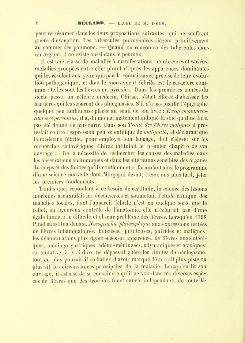 peut se résumer dans les deux propositions suivantes, qui ne souffrent guère d’exception. Les tubercules pulmonaires siègent primitivement au sommet des poumons. — Quand on rencontre des tubercules dans un organe, il en existe aussi dans le poumon. 11 estime classe de maladies à manifestations nombreuses et variées, maladies groupées entré elles plutôt d’après les apparences dominantes qui les révèlent aux yeux que par la connaissance précise de leur évolu- tion pathogénique, et dont le mouvement fébrile est le caractère com- mun : telles sont les lièvres ou pyrexies. Dans les premières années du siècle passé, un célèbre médecin, Chirac, s’était efforcé d’abaisser les barrières qui les séparent des phlegmasies. S’il n’a pas justifié l’épigraphe quelque peu ambitieuse placée au seuil de son livre : Exegi monumen- tum œre perennius, il a, du moins, nettement indiqué la voie qu’il ne lui a pas été donné de parcourir. Dans son Traité des fièvres malignes il pro- testait contre l’expression peu scientifique de malignité, et déclarait que la médecine fébrile, pour employer son langage, doit s’élever sur les recherches cadavériques. Chirac intitulait le premier chapitre de son ouvrage : « De la nécessité de rechercher les causes des maladies dans les observations anatomiques et dans les altérations sensibles des organes du corps et des fluides qu’ils contiennent)) formulant ainsi le programme d’une science nouvelle dont Morgagni devait, trente ans plus tard, jeter les premiers fondements. Tandis que, répondant à ce besoin de certitude, la science des lésions morbides accumulait les découvertes et soumettait l’étude clinique des maladies locales, dont l’appareil fébrile n’est en quelque sorte que le reflet, au rigoureux contrôle de l’anatomie, elle n’éclairait pas d’une égale lumière le difficile et obscur problème des fièvres. Lorsqu’en 1798 Pinel substitua dans sa Nosographie philosophique aux expressions usitées de fièvres inflammatoires, bilieuses, pituiteuses, putrides et malignes, les dénominations plus rigoureuses en apparence, de fièvres angéioténi- ques, méningo-gaslriques, adéno-méningées, adynamiques et ataxiques, sa tentative, à vrai dire, ne dépassait guère les limites du néologisme, tout au plus pouvait-il se flatter d’avoir marqué d’un trait plus juste ou plus vif les circonstances principales de la maladie. Lorsqu’on lit son ouvrage, il est aisé de se convaincre qu’il ne voit dans ces diverses espè- ces de fièvres que des troubles fonctionnels indépendants de toute lé-