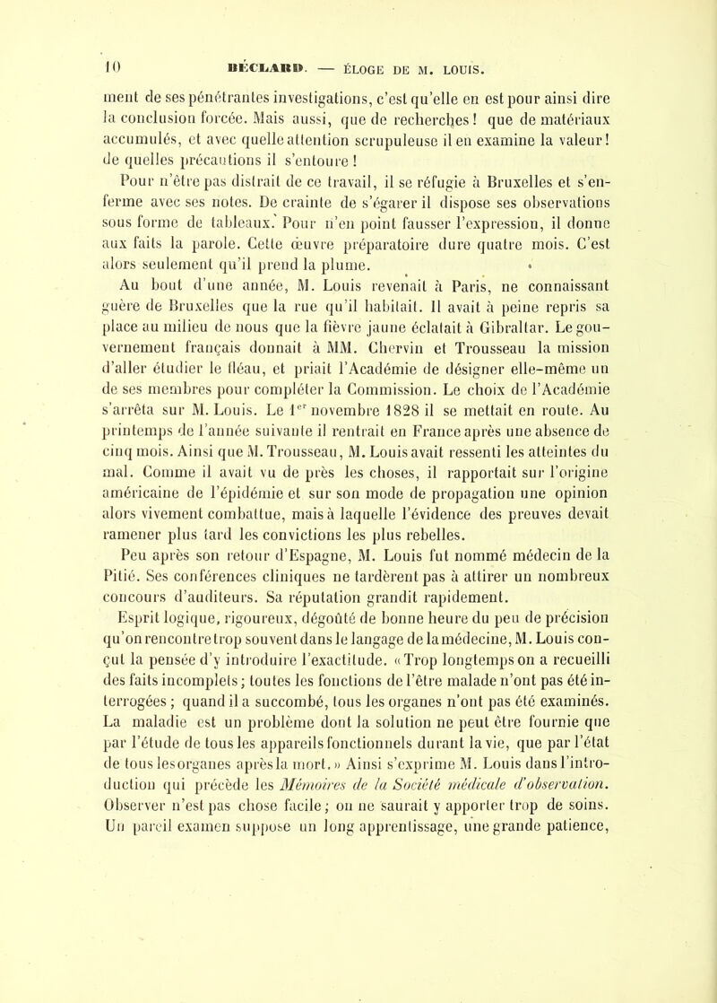 inent de ses pénétrantes investigations, c’est qu’elle en est pour ainsi dire la conclusion forcée. Mais aussi, que de recherches! que de matériaux accumulés, et avec quelle attention scrupuleuse il en examine la valeur! de quelles précautions il s’entoure ! Pour n’êtrepas distrait de ce travail, il se réfugie à Bruxelles et s’en- ferme avec ses notes. De crainte de s’égarer il dispose ses observations sous forme de tableaux. Pour n’en point fausser l’expression, il donne aux faits la parole. Cette oeuvre préparatoire dure quatre mois. C’est alors seulement qu’il prend la plume. Au bout d’une année, M. Louis revenait à Paris, ne connaissant guère de Bruxelles que la rue qu’il habitait. Il avait à peine repris sa place au milieu de nous que la fièvre jaune éclatait à Gibraltar. Le gou- vernement français donnait à MM. Chervin et Trousseau la mission d’aller étudier le fléau, et priait l’Académie de désigner elle-même un de ses membres pour compléter la Commission. Le choix de l’Académie s’arrêta sur M. Louis. Le 1er novembre 1828 il se mettait en route. Au printemps de l’année suivante il rentrait en France après une absence de cinq mois. Ainsi que M. Trousseau, M. Louis avait ressenti les atteintes du mal. Comme il avait vu de près les choses, il rapportait sur l’origine américaine de l’épidémie et sur son mode de propagation une opinion alors vivement combattue, mais à laquelle l’évidence des preuves devait ramener plus tard les convictions les plus rebelles. Peu après son retour d’Espagne, M. Louis fut nommé médecin de la Pitié. Ses conférences cliniques ne tardèrent pas à attirer un nombreux concours d’auditeurs. Sa réputation grandit rapidement. Esprit logique, rigoureux, dégoûté de bonne heure du peu de précision qu’on rencontre trop souvent dans le langage de la médecine, M. Louis con- çut la pensée d’v introduire l’exactitude. «Trop longtemps on a recueilli des faits incomplets ; toutes les fonctions de l’être malade n’ont pas été in- terrogées ; quand il a succombé, tous les organes n’ont pas été examinés. La maladie est un problème dont la solution ne peut être fournie que par l’étude de tous les appareils fonctionnels durant la vie, que par l’état de tous lesorganes après la mort.» Ainsi s’exprime M. Louis dans l’intro- duction qui précède les Mémoires de la Société médicale d’observation. Observer n’est pas chose facile; on ne saurait y apporter trop de soins. Un pareil examen suppose un long apprentissage, une grande patience,