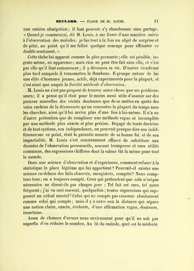 une entière abnégation ; il faut pouvoir s’y abandonner sans partage. « Quand je commençai, dit M. Louis, à me livrer d’une manière suivie à l’observation des malades, je fus tout à la fois un objet de surprise et de pitié, au point qu’il me fallut quelque courage pour affronter ce double sentiment. » Cette tâche lui apparut comme la plus pressante ; elle est pénible, in- grate même, en apparence; mais rien ne peut être fait sans elle, et c’est par elle qu’il faut commencer ; il y dévouera sa vie. D’autres viendront plus tard auxquels il transmettra le flambeau. Il groupe autour de lui une élite d’hommes jeunes, actifs, déjà expérimentés pour la plupart, et c’est ainsi que naquit la Société médicale d observation. M. Louis ne s’est pas proposé de trouver autre chose que ses prédéces- seurs; il a pensé qu’il était pour le moins aussi utile d’asseoir sur des preuves nouvelles des vérités douteuses que de se mettre en quête des voies cachées de la découverte qu’on rencontre la plupart du temps sans l'es chercher, ainsi qu’il lui arriva plus d’une fois à lui-même. Il n’a eu d’autre prétention que de remplacer une méthode vague et incomplète par une méthode plus exacte et plus précise. Dégagé de toute doctrine et de tout système, son indépendance, on pourrait presque dire son indif- férence sur ce point, était la garantie assurée de sa bonne foi et de son impartialité. M. Louis s’est constamment efforcé de substituer aux données de l’observation personnelle, souvent trompeuse et sans utilité commune, des expressions chiffrées dont la valeur fût la même pour tout le monde. Dans une science d’observation et d’expérience, comment refuser à la statistique la place légitime qui lui appartient? Pourrait-il exister une science en dehors des faits observés, enregistrés, comptés? Nous comp- tons tous; on a toujours compté. Ceux qui prétendent que cela n’estpas nécessaire ne disent-ils pas chaque jour : Tel fait est rare, tel autre fréquent ; j’ai vu ceci souvent, quelquefois ; toutes expressions qui sup- posent un calcul mental? Celui qui ne compte pas raisonne absolument comme celui qui compte ; mais il y a entre eux la distance qui sépare une notion claire, exacte, évidente, d’une affirmation vague, douteuse, incertaine. Assez de chances d’erreur nous environnent pour qu’il ne soit pas superflu d’en réduire le nombre. Au lit du malade, quel est le médecin