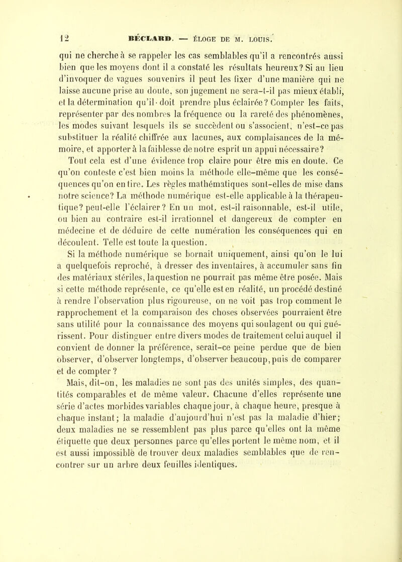 qui ne cherche à se rappeler les cas semblables qu’il a rencontrés aussi bien que les moyens dont il a constaté les résultats heureux? Si au lieu d’invoquer de vagues souvenirs il peut les fixer d’une manière qui no laisse aucune prise au doute, son jugement ne sera-t-il pas mieux établi, et la détermination qu’il-doit prendre plus éclairée? Compter les faits, représenter par des nombres la fréquence ou la rareté des phénomènes, les modes suivant lesquels ils se succèdent ou s’associent, n’est-ce pas substituer la réalité chiffrée aux lacunes, aux complaisances de la mé- moire, et apportera la faiblesse de notre esprit un appui nécessaire? Tout cela est d’une évidence trop claire pour être mis en doute. Ce qu’on conteste c’est bien moins la méthode elle-même que les consé- quences qu’on en tire. Les règles mathématiques sont-elles de mise dans notre science? La méthode numérique est-elle applicable à la thérapeu- tique? peut-elle l’éclairer ? En un mot, est-il raisonnable, est-il utile, ou bien au contraire est-il irrationnel et dangereux de compter en médecine et de déduire de cette numération les conséquences qui en découlent. Telle est toute la question. Si la méthode numérique se bornait uniquement, ainsi qu’on le lui a quelquefois reproché, à dresser des inventaires, à accumuler sans fin des matériaux stériles, laquestion ne pourrait pas même être posée. Mais si cette méthode représente, ce qu’elle est en réalité, un procédé destiné à rendre l’observation plus rigoureuse, on ne voit pas trop comment le rapprochement et la comparaison des choses observées pourraient être sans utilité pour la connaissance des moyens qui soulagent ou qui gué- rissent. Pour distinguer entre divers modes de traitement celui auquel il convient de donner la préférence, serait-ce peine perdue que de bien observer, d’observer longtemps, d’observer beaucoup,puis de comparer et de compter ? Mais, dit-on, les maladies ne sont pas des unités simples, des quan- tités comparables et de même valeur. Chacune d’elles représente une série d’actes morbides variables chaque jour, cà chaque heure, presque à chaque instant; la maladie d’aujourd’hui n’est pas la maladie d’hier; deux maladies ne se ressemblent pas plus parce qu’elles ont la même étiquette que deux personnes parce qu’elles portent le même nom, et il est aussi impossible de trouver deux maladies semblables que de ren- contrer sur un arbre deux feuilles identiques.