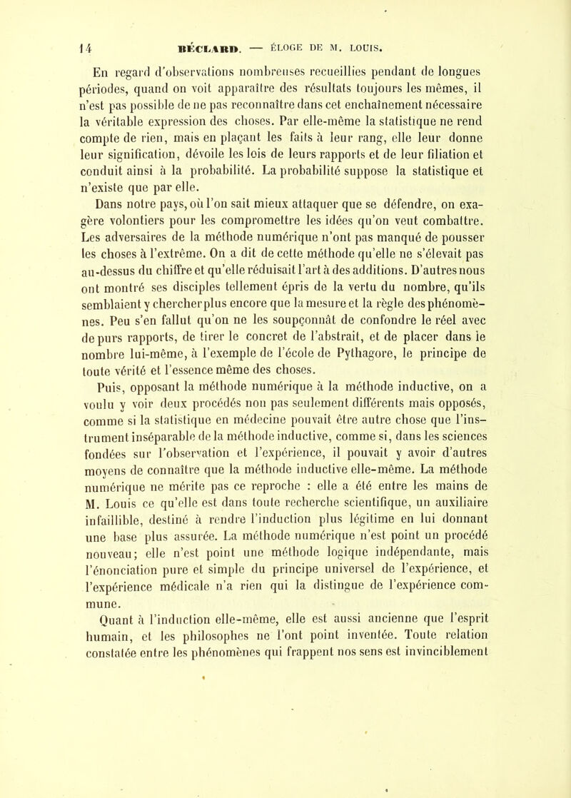 En regard d’observations nombreuses recueillies pendant de longues périodes, quand on voit apparaître des résultats toujours les mêmes, il n’est pas possible de ne pas reconnaître dans cet enchaînement nécessaire la véritable expression des choses. Par elle-même la statistique ne rend compte de rien, mais en plaçant les faits à leur rang, elle leur donne leur signification, dévoile les lois de leurs rapports et de leur filiation et conduit ainsi à la probabilité. La probabilité suppose la statistique et n’existe que par elle. Dans notre pays, où l’on sait mieux attaquer que se défendre, on exa- gère volontiers pour les compromettre les idées qu’on veut combattre. Les adversaires de la méthode numérique n’ont pas manqué de pousser tes choses à l’extrême. On a dit de cette méthode qu’elle ne s’élevait pas au-dessus du chiffre et qu’elle réduisait l’art à des additions. D’autres nous ont montré ses disciples tellement épris de la vertu du nombre, qu’ils semblaient y chercherplus encore que la mesure et la règle des phénomè- nes. Peu s’en fallut qu’on ne les soupçonnât de confondre le réel avec de purs rapports, de tirer le concret de l’abstrait, et de placer dans le nombre lui-même, à l’exemple de l’école de Pythagore, le principe de toute vérité et l’essence même des choses. Puis, opposant la méthode numérique à la méthode inductive, on a voulu y voir deux procédés non pas seulement différents mais opposés, comme si la statistique en médecine pouvait être autre chose que l’ins- trument inséparable de la méthode inductive, comme si, dans les sciences fondées sur l’observation et l’expérience, il pouvait y avoir d’autres moyens de connaître que la méthode inductive elle-même. La méthode numérique ne mérite pas ce reproche : elle a été entre les mains de M. Louis ce qu’elle est dans toute recherche scientifique, un auxiliaire infaillible, destiné à rendre l’induction plus légitime en lui donnant une base plus assurée. La méthode numérique n’est point un procédé nouveau; elle n’est point une méthode logique indépendante, mais l’énonciation pure et simple du principe universel de l’expérience, et l’expérience médicale n’a rien qui la distingue de l’expérience com- mune. Quant à l’induction elle-même, elle est aussi ancienne que l’esprit humain, et les philosophes ne l’ont point inventée. Toute relation constatée entre les phénomènes qui frappent nos sens est invinciblement