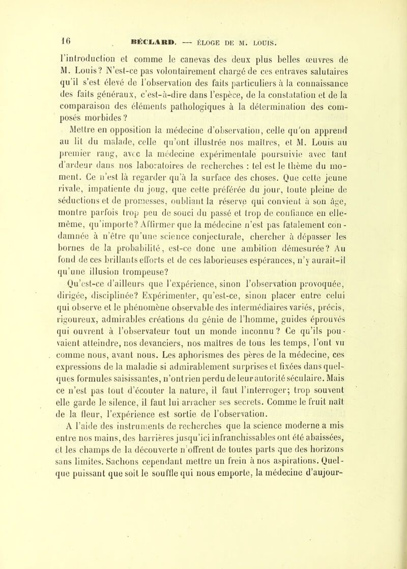 l'introduction et comme le canevas des deux plus belles œuvres de M. Louis? N’est-cepas volontairement chargé de ces entraves salutaires qu’il s’est élevé de l’observation des faits particuliers à la connaissance des faits généraux, c’est-à-dire dans l’espèce, de la constatation et de la comparaison des éléments pathologiques à la détermination des com- posés morbides ? Mettre en opposition la médecine d’observation, celle qu'on apprend au lit du malade, celle qu’ont illustrée nos maîtres, et M. Louis au premier rang, avec la médecine expérimentale poursuivie avec tant d’ardeur dans nos laboratoires de recherches : tel est le thème du mo- ment. Ce n’est là regarder qu’à la surface des choses. Que celte jeune rivale, impatiente du joug, que cette préférée du jour, toute pleine de séductions et de promesses, oubliant la réserve qui convient à son âge, montre parfois trop peu de souci du passé et trop de confiance en elle- même, qu’importe? Affirmer que la médecine n’est pas fatalement con- damnée à n’être qu’une science conjecturale, chercher à dépasser les bornes de la probabilité, est-ce donc une ambition démesurée? Au fond de ces brillants efforts et de ces laborieuses espérances, n’y aurait-il qu’une illusion trompeuse? Qu’est-ce d’ailleurs que l’expérience, sinon l’observation provoquée, dirigée, disciplinée? Expérimenter, qu’est-ce, sinon placer entre celui qui observe et le phénomène observable des intermédiaires variés, précis, rigoureux, admirables créations du génie de l’homme, guides éprouvés qui ouvrent à l’observateur tout un monde inconnu? Ce qu’ils pou- vaient atteindre, nos devanciers, nos maîtres de tous les temps, l’ont vu comme nous, avant nous. Les aphorismes des pères de la médecine, ces expressions de la maladie si admirablement surprises et fixées dans quel- ques formules saisissantes, n’ont l ien perdu de leur autorité séculaire. Mais ce n’est pas tout d’écouter la nature, il faut l’interroger; trop souvent elle garde le silence, il faut lui arracher ses secrets. Comme le fruit naît de la fleur, l’expérience est sortie de l’observation. A l’aide des instruments de recherches que la science moderne a mis entre nos mains, des barrières jusqu’ici infranchissables ont été abaissées, et les champs de la découverte n’offrent de toutes parts que des horizons sans limites. Sachons cependant mettre un frein à nos aspirations. Quel- que puissant que soit le souffle qui nous emporte, la médecine d’aujour-