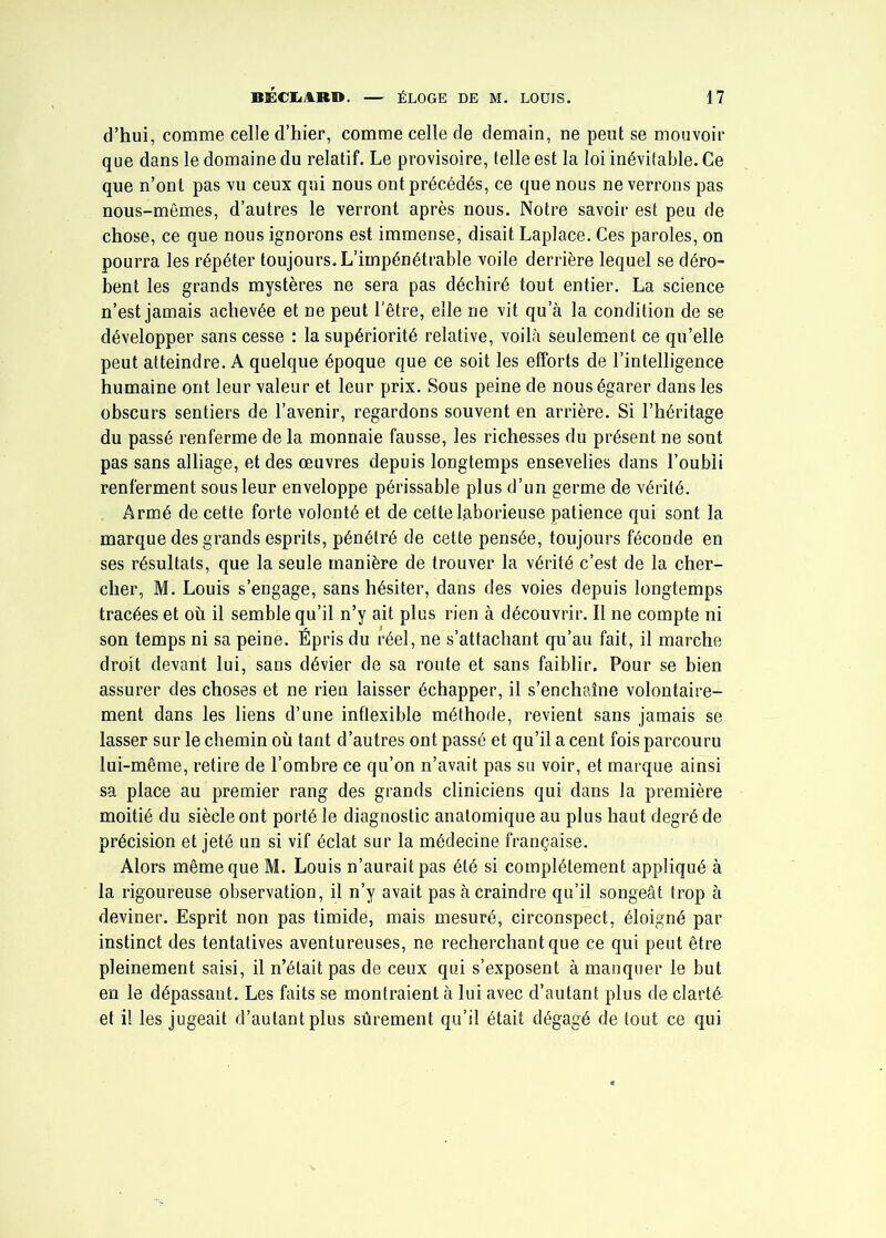 d’hui, comme celle d’hier, comme celle de demain, ne peut se mouvoir que dans le domaine du relatif. Le provisoire, telle est la loi inévitable. Ce que n’ont pas vu ceux qui nous ont précédés, ce que nous ne verrons pas nous-mêmes, d’autres le verront après nous. Notre savoir est peu de chose, ce que nous ignorons est immense, disait Laplace. Ces paroles, on pourra les répéter toujours. L’impénétrable voile derrière lequel se déro- bent les grands mystères ne sera pas déchiré tout entier. La science n’est jamais achevée et ne peut l’être, elle ne vit qu’à la condition de se développer sans cesse : la supériorité relative, voilà seulement ce qu’elle peut atteindre. A quelque époque que ce soit les efforts de l’intelligence humaine ont leur valeur et leur prix. Sous peine de nous égarer dans les obscurs sentiers de l’avenir, regardons souvent en arrière. Si l’héritage du passé renferme de la monnaie fausse, les richesses du présent ne sont pas sans alliage, et des oeuvres depuis longtemps ensevelies dans l’oubli renferment sous leur enveloppe périssable plus d’un germe de vérité. Armé de cette forte volonté et de cette laborieuse patience qui sont la marque des grands esprits, pénétré de cette pensée, toujours féconde en ses résultats, que la seule manière de trouver la vérité c’est de la cher- cher, M. Louis s’engage, sans hésiter, dans des voies depuis longtemps tracées et où il semble qu’il n’y ait plus rien à découvrir. Il ne compte ni son temps ni sa peine. Épris du réel, ne s’attachant qu’au fait, il marche droit devant lui, sans dévier de sa route et sans faiblir. Pour se bien assurer des choses et ne rien laisser échapper, il s’enchaîne volontaire- ment dans les liens d’une inflexible méthode, revient sans jamais se lasser sur le chemin où tant d’autres ont passé et qu’il a cent fois parcouru lui-même, retire de l’ombre ce qu’on n’avait pas su voir, et marque ainsi sa place au premier rang des grands cliniciens qui dans la première moitié du siècle ont porté le diagnostic anatomique au plus haut degré de précision et jeté un si vif éclat sur la médecine française. Alors même que M. Louis n’aurait pas été si complètement appliqué à la rigoureuse observation, il n’y avait pas à craindre qu’il songeât trop à deviner. Esprit non pas timide, mais mesuré, circonspect, éloigné par instinct des tentatives aventureuses, ne recherchant que ce qui peut être pleinement saisi, il n’était pas de ceux qui s’exposent à manquer le but en le dépassant. Les faits se montraient à lui avec d’autant plus de clarté et il les jugeait d’autant plus sûrement qu’il était dégagé de tout ce qui