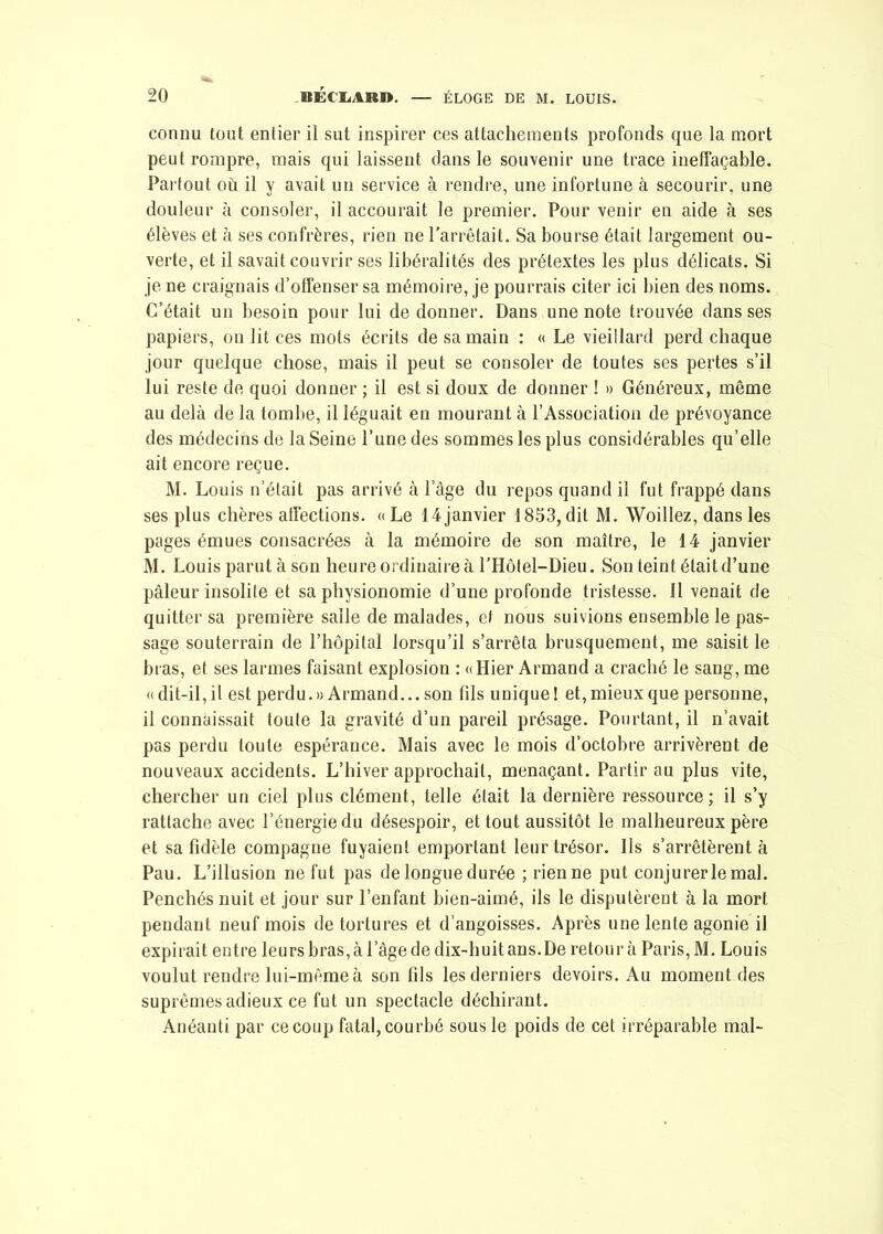 connu tout entier il sut inspirer ces attachements profonds que la mort peut rompre, mais qui laissent dans le souvenir une trace ineffaçable. Partout ou il y avait un service à rendre, une infortune à secourir, une douleur à consoler, il accourait le premier. Pour venir en aide à ses élèves et à ses confrères, rien ne l’arrêtait. Sa bourse était largement ou- verte, et il savait couvrir ses libéralités des prétextes les plus délicats. Si je ne craignais d’offenser sa mémoire, je pourrais citer ici bien des noms. C’était un besoin pour lui de donner. Dans une note trouvée dans ses papiers, on lit ces mots écrits de sa main : « Le vieillard perd chaque jour quelque chose, mais il peut se consoler de toutes ses pertes s’il lui reste de quoi donner ; il est si doux de donner ! » Généreux, même au delà de la tombe, il léguait en mourant à l’Association de prévoyance des médecins de la Seine l’une des sommes les plus considérables qu’elle ait encore reçue. M. Louis n’était pas arrivé à l’àge du repos quand il fut frappé dans ses plus chères affections. «Le 14janvier 1853,dit M. Woillez, dans les pages émues consacrées à la mémoire de son maître, le 14 janvier M. Louis parut à son heure ordinaire à l’Hôtel-Dieu. Son teint élaitd’une pâleur insolite et sa physionomie d’une profonde tristesse. Il venait de quitter sa première salle de malades, et nous suivions ensemble le pas- sage souterrain de l’hôpital lorsqu’il s’arrêta brusquement, me saisit le bras, et ses larmes faisant explosion : «Hier Armand a craché le sang, me « dit-il, il est perdu.» Armand... son fils unique 1 et, mieux que personne, il connaissait toute la gravité d’un pareil présage. Pourtant, il n’avait pas perdu toute espérance. Mais avec le mois d’octobre arrivèrent de nouveaux accidents. L’hiver approchait, menaçant. Partir au plus vite, chercher un ciel plus clément, telle était la dernière ressource; il s’y rattache avec l’énergie du désespoir, et tout aussitôt le malheureux père et sa fidèle compagne fuyaient emportant leur trésor. Ils s’arrêtèrent à Pau. L’illusion ne fut pas de longue durée ; rien ne put conjurer le mal. Penchés nuit et jour sur l’enfant bien-aimé, ils le disputèrent à la mort pendant neuf mois de tortures et d’angoisses. Après une lente agonie il expirait entre leurs bras, à lage de dix-huit ans. De retour à Paris, M. Louis voulut rendre lui-même à son fils les derniers devoirs. Au moment des suprêmes adieux ce fut un spectacle déchirant. Anéanti par ce coup fatal, courbé sous le poids de cet irréparable mal-