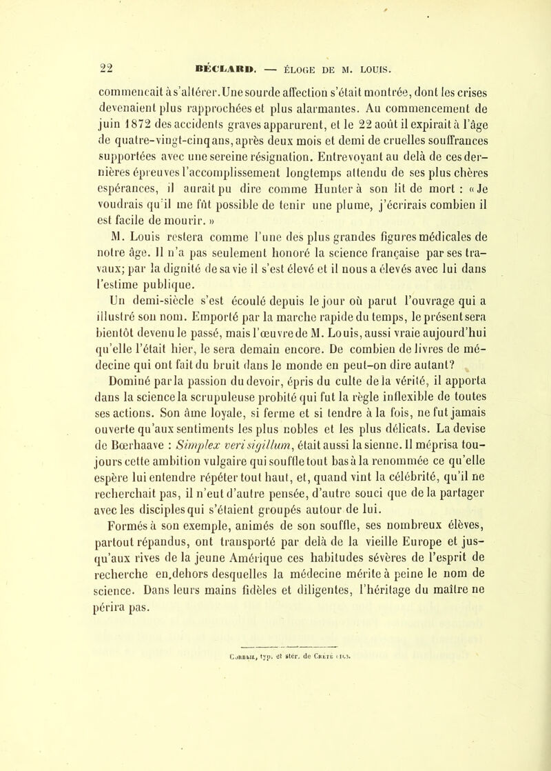 commençait à s'altérer.Une sourde affection s’était montrée, dont les crises devenaient plus rapprochées et plus alarmantes. Au commencement de juin 1872 des accidents graves apparurent, et le 22 août il expirait à l’âge de quatre-vingt-cinq ans, après deux mois et demi de cruelles souffrances supportées avec une sereine résignation. Entrevoyant au delà de ces der- nières épreuves l’accomplissement longtemps attendu de ses plus chères espérances, il aurait pu dire comme Hunter à son lit de mort : « Je voudrais qu’il me fût possible de tenir une plume, j’écrirais combien il est facile de mourir. » M. Louis restera comme l’une des plus grandes figures médicales de notre âge. 11 n’a pas seulement honoré la science française par ses tra- vaux; par la dignité de sa vie il s’est élevé et il nous a élevés avec lui dans l’estime publique. En demi-siècle s’est écoulé depuis le jour où parut l’ouvrage qui a illustré son nom. Emporté par la marche rapide du temps, le présent sera bientôt devenu le passé, mais l’œuvrede M. Louis, aussi vraie aujourd’hui qu’elle l’était hier, le sera demain encore. De combien delivres de mé- decine qui ont fait du bruit dans le monde en peut-on dire autant? Dominé parla passion du devoir, épris du culte delà vérité, il apporta dans la science la scrupuleuse probité qui fut la règle inflexible de toutes ses actions. Son âme loyale, si ferme et si tendre à la fois, ne fut jamais ouverte qu’aux sentiments les plus nobles et les plus délicats. La devise de Bœrhaave : Simplex verisigillum, était aussi la sienne. 11 méprisa tou- jours cette ambition vulgaire qui souffle tout basa la renommée ce qu’elle espère lui entendre répéter tout haut, et, quand vint la célébrité, qu’il ne recherchait pas, il n’eut d’autre pensée, d’autre souci que de la partager avec les disciples qui s’étaient groupés autour de lui. Formés à son exemple, animés de son souffle, ses nombreux élèves, partout répandus, ont transporté par delà de la vieille Europe et jus- qu’aux rives de la jeune Amérique ces habitudes sévères de l’esprit de recherche en.dehors desquelles la médecine mérite à peine le nom de science. Dans leurs mains fidèles et diligentes, l’héritage du maître ne périra pas. CoRBbiL, typi et stér. de Crêté iiu3.