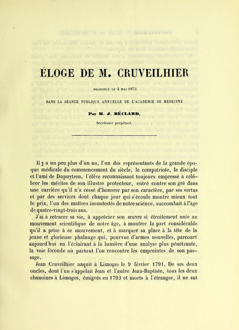 PRONONCll; LE 4 MAI 1875 DANS LA SÉANCE PUBLIQUE ANNUELLE DE L’ACADÉMIE DE MÉDECINE Par il. a. BÉCEiARD, Séci’étaire perpétuel. J1 y a un peu plus d’un an, l’un des représentants de la grande épo- que médicale du commencement du siècle, le compatriote, le disciple et l’ami de Dupuytren, l’élève reconnaissant toujours empressé à célé- brer les mérites de son illustre protecteur, entré contre son gré dans une carrière qu’il n’a cessé d’honorer par son caractère, par ses vertus et par des services dont chaque jour qui s’écoule montre mieux tout le prix, l’un des maîtres incontestés de notre science, succombait à l’âge de quatre-vingt-trois ans. J’ai à retracer sa vie, à apprécier son œuvre si étroitement nnie au mouvement scientifique de notre âge, à montrer la part considérable qu’il a prise à ce mouvement, et à marquer sa place à la tête de la jeune et glorieuse phalange qui, pourvue d’armes nouvelles, parcourt aujourd’hui en l’éclairant à la lumière d’une analyse plus pénétrante, la voie féconde où partout l’on rencontre les empreintes de son pas- sage. Jean Cruveilhier naquit à Limoges le 9 février 1791. De ses deux oncles, dont l’un s’appelait Jean et l’autre Jean-Baptiste, tous les deux chanoines à Limoges, émigrés en 1793 et morts à l’étranger, il ne sut