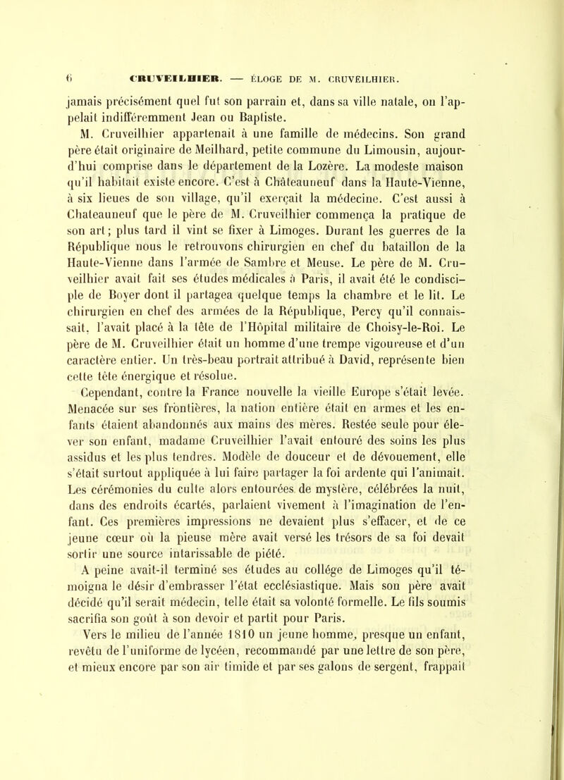 jamais précisément quel fut son parrain et, dans sa ville natale, on l’ap- pelait indifféremment Jean ou Baptiste. M. Cruveilhier appartenait à une famille de médecins. Son grand père était originaire de Meilliard, petite commune du Limousin, aujour- d’hui comprise dans le département de la Lozère. La modeste maison qu’il habitait existe encore. C’est à Châteauneuf dans la Haute-Vienne, à six lieues de son village, qu’il exerçait la médecine. C’est aussi à Chateauneuf que le père de M. Cruveilhier commença la pratique de son art; plus tard il vint se fixer à Limoges. Durant les guerres de la République nous le retrouvons chirurgien en chef du bataillon de la Haute-Vienne dans l’armée de Sambre et Meuse. Le père de M. Cru- veilhier avait fait ses études médicales à Paris, il avait été le condisci- ple de Boyer dont il partagea quelque temps la chambre et le lit. Le chirurgien en chef des armées de la Bépublique, Percy qu’il connais- sait, l’avait placé à la tête de l’Hôpital militaire de Choisy-le-Boi. Le père de M. Cruveilhier était un homme d’une trempe vigoureuse et d’un caractère entier. Un très-beau portrait attribué à David, représente bien cette tête énergique et résolue. Cependant, contre la France nouvelle la vieille Europe s’était levée. Menacée sur ses frontières, la nation entière était en armes et les en- fants étaient abandonnés aux mains des mères. Restée seule pour éle- ver son enfant, madame Cruveilhier l’avait entouré des soins les plus assidus et les plus tendres. Modèle de douceur et de dévouement, elle s’était surtout appliquée à lui faire partager la foi ardente qui l’animait. Les cérémonies du culte alors entourées de mystère, célébrées la nuit, dans des endroits écartés, parlaient vivement à l’imagination de l’en- fant. Ces premières impressions ne devaient plus s’effacer, et de ce jeune cœur où la pieuse mère avait versé les trésors de sa foi devait sortir une source intarissable de piété. A peine avait-il terminé ses études au collège de Limoges qu’il té- moigna le désir d’embrasser l’état ecclésiastique. Mais son père avait décidé qu’il serait médecin, telle était sa volonté formelle. Le fils soumis sacrifia son goût à son devoir et partit pour Paris. Vers le milieu de l’année 1810 un jeune homme^ presque un enfant, revêtu de l’uniforme de lycéen, recommandé par une lettre de son père, et mieux encore par son air timide et par ses galons de sergent, frappait