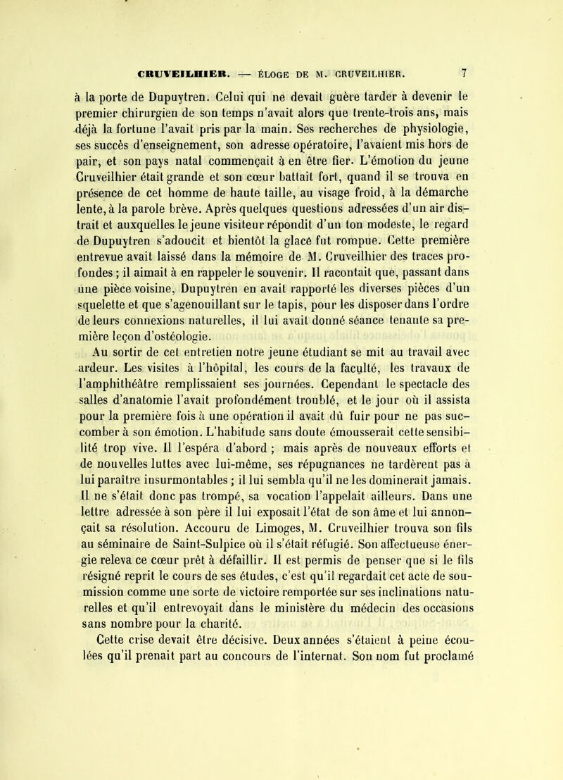 à la porte de Dupuytren. Celui qui ne devait guère tarder à devenir le premier chirurgien de son temps n’avait alors que trente-trois ans, mais déjà la fortune l’avait pris par la main. Ses recherches de physiologie, ses succès d’enseignement, son adresse opératoire, l’avaient mis hors de pair, et son pays natal commençait à en être fier. L’émotion du jeune Gruveilhier était grande et son cœur battait fort, quand il se trouva en présence de cet homme de haute taille, au visage froid, à la démarche lente, à la parole brève. Après quelques questions adressées d’un air dis- trait et auxquelles le jeune visiteur répondit d’un ton modeste, le regard de Dupuytren s’adoucit et bientôt la glacé fut rompue. Cette première entrevue avait laissé dans la mémoire de M. Gruveilhier des traces pro- fondes ; il aimait à en rappeler le souvenir. Il racontait que, passant dans une pièce voisine, Dupuytren en avait rapporté les diverses pièces d’un squelette et que s’agenouillant sur le tapis, pour les disposer dans l’ordre de leurs connexions naturelles, il lui avait donné séance tenante sa pre- mière leçon d’ostéologie. Au sortir de cet entretien notre jeune étudiant se mit au travail avec ardeur. Les visites à l’hôpital, les cours de la faculté, les travaux de l’amphithéâtre remplissaient ses journées. Cependant le spectacle des salles d’anatomie l’avait profondément troublé, et le jour où il assista pour la première fois à une opération il avait dû fuir pour ne pas suc- comber à son émotion. L’habitude sans doute émousserait cette sensibi- lité trop vive. 11 l’espéra d’abord ; mais après de nouveaux efforts et de nouvelles luttes avec lui-même, ses répugnances ne tardèrent pas à lui paraître insurmontables ; il lui sembla qu’il ne les dominerait jamais. Il ne s’élait donc pas trompé, sa vocation l’appelait ailleurs. Dans une lettre adressée à son père il lui exposait l’état de son âme et lui annon- çait sa résolution. Accouru de Limoges, M. Gruveilhier trouva son fils au séminaire de Saint-Sulpice où il s’était réfugié. Son affectueuse éner- gie releva ce cœur prêt â défaillir. Il est permis de penser que si le fils résigné reprit le cours de ses études, c’est qu’il regardait cet acte de sou- mission comme une sorte de victoire remportée sur ses inclinations natu- relles et qu’il entrevoyait dans le ministère du médecin des occasions sans nombre pour la charité. Cette crise devait être décisive. Deux années s’étaient à peine écou- lées qu’il prenait part au concours de l’internat. Son nom fut proclamé