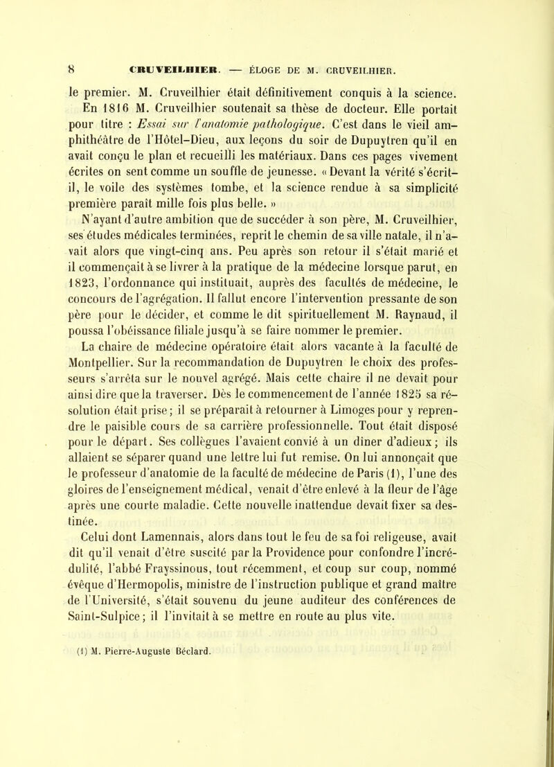 le premier. M. Cruveilhier était définitivement conquis à la science. En 1816 M. Cruveilhier soutenait sa thèse de docteur. Elle portait pour titre : Essai sur ïanatomie pathologique. C’est dans le vieil am- phithéâtre de l’Hôtel-Dieu, aux leçons du soir de Dupuytren qu’il en avait conçu le plan et recueilli les matériaux. Dans ces pages vivement écrites on sent comme un souffle de jeunesse. «Devant la vérité s’écrit- il, le voile des systèmes tombe, et la science rendue à sa simplicité première paraît mille fois plus belle. » N’ayant d’autre ambition que de succéder à son père, M. Cruveilhier, ses études médicales terminées, reprit le chemin de sa ville natale, il n’a- vait alors que vingt-cinq ans. Peu après son retour il s’était marié et il commençait à se livrer à la pratique de la médecine lorsque parut, en 1823, l’ordonnance qui instituait, auprès des facultés de médecine, le concours de l’agrégation. Il fallut encore l’intervention pressante de son père pour le décider, et comme le dit spirituellement M. Raynaud, il poussa l’obéissance filiale jusqu’à se faire nommer le premier. La chaire de médecine opératoire était alors vacante à la faculté de Montpellier. Sur la recommandation de Dupuytren le choix des profes- seurs s’arrêta sur le nouvel agrégé. Mais cette chaire il ne devait pour ainsi dire que la traverser. Dès le commencement de l’année 1823 sa ré- solution était prise; il se préparait à retourner à Limoges pour y repren- dre le paisible cours de sa carrière professionnelle. Tout était disposé pour le départ. Ses collègues l’avaient convié à un dîner d’adieux; ils allaient se séparer quand une lettre lui fut remise. On lui annonçait que le professeur d’anatomie de la faculté de médecine de Paris (I), Tune des gloires de l’enseignement médical, venait d’être enlevé à la fleur de Tâge après une courte maladie. Cette nouvelle inattendue devait fixer sa des- tinée. Celui dont Lamennais, alors dans tout le feu de sa foi religeuse, avait dit qu’il venait d’être suscité parla Providence pour confondre l’incré- dulité, Tabbé Frayssinous, tout récemment, et coup sur coup, nommé évêque d’Hermopolis, ministre de l’instruction publique et grand maître de TUniversité, s’était souvenu du jeune auditeur des conférences de Saint-Sulpice ; il l’invitait à se mettre en route au plus vite. (i) M. Pierie-Augusle Béclard.