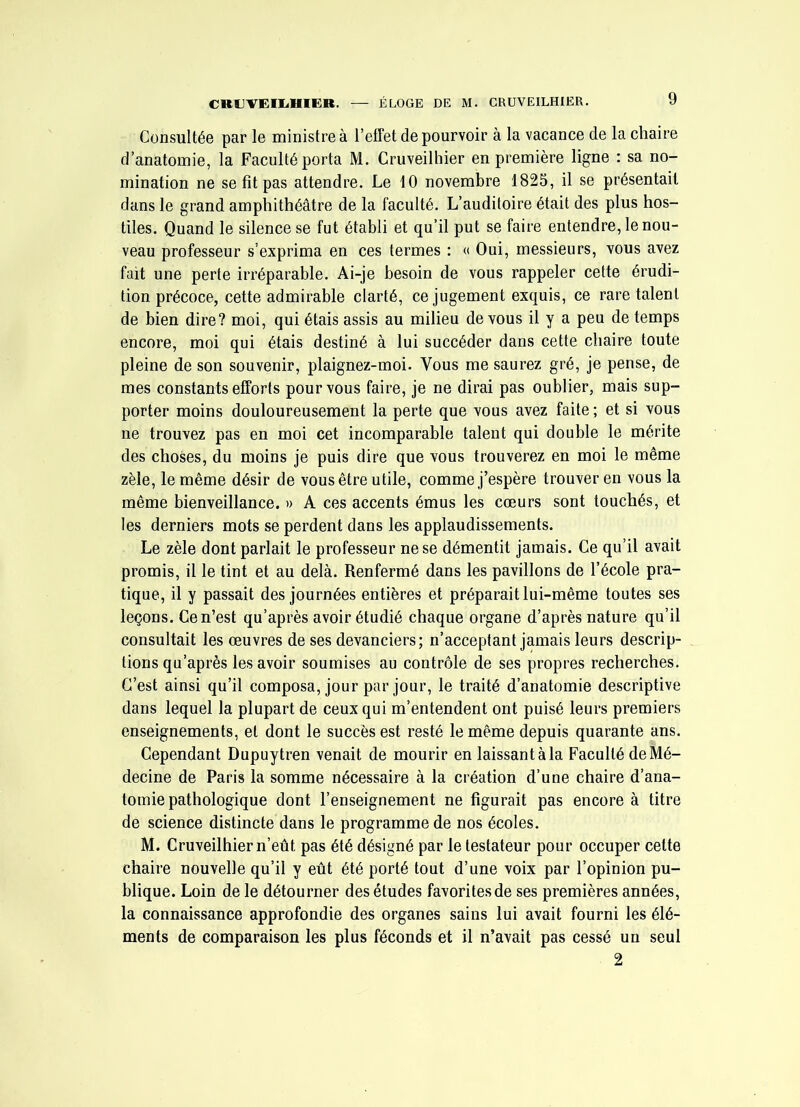 Consultée par le ministre à l’effet de pourvoir à la vacance de la chaire d’anatomie, la Faculté porta M. Cruveilhier en première ligne : sa no- mination ne se fît pas attendre. Le 10 novembre 1825, il se présentait dans le grand amphithéâtre de la faculté. L’auditoire était des plus hos- tiles. Quand le silence se fut établi et qu’il put se faire entendre, le nou- veau professeur s’exprima en ces termes : « Oui, messieurs, vous avez fait une perte irréparable. Ai-je besoin de vous rappeler cette érudi- tion précoce, cette admirable clarté, ce jugement exquis, ce rare talent de bien dire? moi, qui étais assis au milieu de vous il y a peu de temps encore, moi qui étais destiné à lui succéder dans cette chaire toute pleine de son souvenir, plaignez-moi. Vous me saurez gré, je pense, de mes constants efforts pour vous faire, je ne dirai pas oublier, mais sup- porter moins douloureusement la perte que vous avez faite ; et si vous ne trouvez pas en moi cet incomparable talent qui double le mérite des choses, du moins je puis dire que vous trouverez en moi le même zèle, le même désir de vous être utile, comme j’espère trouver en vous la même bienveillance. » A ces accents émus les cœurs sont touchés, et les derniers mots se perdent dans les applaudissements. Le zèle dont parlait le professeur ne se démentit jamais. Ce qu’il avait promis, il le tint et au delà. Renfermé dans les pavillons de l’école pra- tique, il y passait des journées entières et préparait lui-même toutes ses leçons. Ce n’est qu’après avoir étudié chaque organe d’après nature qu’il consultait les œuvres de ses devanciers; n’acceptant jamais leurs descrip- tions qu’après les avoir soumises au contrôle de ses propres recherches. C’est ainsi qu’il composa, jour par jour, le traité d’anatomie descriptive dans lequel la plupart de ceux qui m’entendent ont puisé leurs premiers enseignements, et dont le succès est resté le même depuis quarante ans. Cependant Dupuytren venait de mourir en laissant à la Faculté de Mé- decine de Paris la somme nécessaire à la création d’une chaire d’ana- tomie pathologique dont l’enseignement ne figurait pas encore à titre de science distincte dans le programme de nos écoles. M. Cruveilhier n’eût pas été désigné par le testateur pour occuper cette chaire nouvelle qu’il y eût été porté tout d’une voix par l’opinion pu- blique. Loin de le détourner des études favorites de ses premières années, la connaissance approfondie des organes sains lui avait fourni les élé- ments de comparaison les plus féconds et il n’avait pas cessé un seul 2