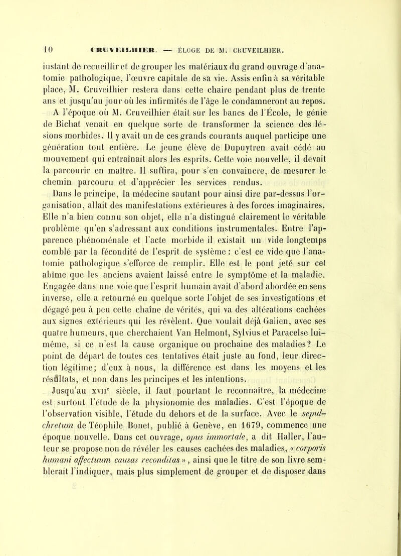 instant de recueillir et dégrouper les matériaux du grand ouvrage d’ana- tomie pathologi(|Lie, l’œuvre capitale de sa vie. Assis enfin à sa véritable place, M. Cruveilliier restera dans cette chaire pendant plus de trente ans et jusqu’au jour où les infirmités de l’âge le condamneront au repos. A l’époque où JVl. Cruveilliier était sur les bancs de l’École, le génie de Bicbat venait en quelque sorte de transformer la science des lé- sions morbides. Il y avait un de ces grands courants auquel participe une génération tout entière. Le jeune élève de Dupuytren avait cédé au mouvement qui entraînait alors les esprits. Celte voie nouvelle, il devait la parcourir en maître. Il suffira, pour s’en convaincre, de mesurer le chemin parcouru et d’apprécier les services rendus. Dans le principe, la médecine sautant pour ainsi dire par-dessus l’or- ganisation, allait des manifestations extérieures à des forces imaginaires. Elle n’a bien connu son objet, elle n’a distingué clairement le véritable problème qu’en s’adressant aux conditions instrumentales. Entre l’ap- parence phénoménale et l’acte morbide il existait un vide longtemps comblé par la fécondité de l’esprit de système : c’est ce vide que l’ana- tomie pathologique s’efforce de remplir. Elle est le pont jeté sur cet abîme que les anciens avaient laissé entre le symptôme et la maladie. Engagée dans une voie que l’esprit humain avait d’abord abordée en sens inverse, elle a retourné en quelque sorte l’objet de ses investigations et dégagé peu à peu cette chaîne de vérités, qui va des altérations cachées aux signes extérieurs qui les révèlent. Que voulait déjà Galien, avec ses quatre humeurs, que cherchaient Van Helmont, Sylvius et Paracelse lui- même, si ce n’est la cause organique ou prochaine des maladies? Le point de départ de toutes ces tentatives était juste au fond, leur direc- tion légitime; d’eux à nous, la différence est dans les moyens et les résultats, et non dans les principes et les intentions. Jusqu’au xvii® siècle, il faut pourtant le reconnaître, la médecine est surtout l’étude de la physionomie des maladies. C’est l’époque de l’observation visible, l’étude du dehors et de la surface. Avec le sepul- chretiim de Téophile Bonet, publié à Genève, en 1679, commence une époque nouvelle. Dans cet ouvrage, opus immorlale, a dit Haller, l’au- teur se propose non de révéler les causes cachées des maladies, « corporis humani affectuum causas recondUas » , ainsi que le titre de son livre sem- blerait l’indiquer, mais plus simplement de grouper et de disposer dans