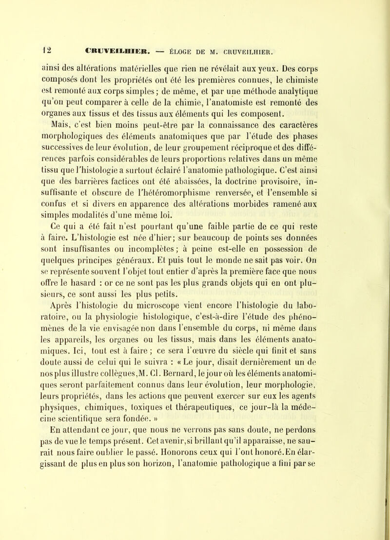 ainsi des altérations matérielles que rien ne révélait aux yeux. Des corps composés dont les propriétés ont été les premières connues, le chimiste est remonté aux corps simples; de même, et par une méthode analytique qu’on peut comparer à celle de la chimie, l’anatomiste est remonté des organes aux tissus et des tissus aux éléments qui les composent. Mais, c’est bien moins peut-être par la connaissance des caractères morphologiques des éléments anatomiques que par l’étude des phases successives de leur évolution, de leur groupement réciproque et des diffé- rences parfois considérables de leurs proportions relatives dans un même tissu que l’histologie a surtout éclairé l’anatomie pathologique. C’est ainsi que des barrières factices ont été abaissées, la doctrine provisoire, in- suffisante et obscure de l'hétéromorphisme renversée, et l’ensemble si confus et si divers en apparence des altérations morbides ramené aux simples modalités d’une même loi. Ce qui a été fait n’est pourtant qu’une faible partie de ce qui reste à faire. L’histologie est née d’hier; sur beaucoup de points ses données sont insuffisantes ou incomplètes ; à peine est-elle en possession de quelques principes généraux. Et puis tout le monde ne sait pas voir. On se représente souvent l’objet tout entier d’après la première face que nous ofiVe le hasard : or ce ne sont pas les plus grands objets qui en ont plu- sieurs, ce sont aussi les plus petits. Après l’histologie du microscope vient encore l’histologie du labo- ratoire, ou la physiologie histologique, c’est-à-dire l’étude des phéno- mènes de la vie envisagée non dans l’ensemble du corps, ni même dans les appareils, les organes ou les tissus, mais dans les éléments anato- miques. Ici, tout est à faire ; ce sera l’œuvre du siècle qui finit et sans doute aussi de celui qui le suivra : « Le jour, disait dernièrement un de nos plus illustre collègues,M. Cl. Bernard, le jour où les éléments anatomi- ques seront parfaitement connus dans leur évolution, leur morphologie, leurs propriétés, dans les actions que peuvent exercer sur eux les agents physiques, chimiques, toxiques et thérapeutiques, ce jour-là la méde- cine scientifique sera fondée. » En attendant ce jour, que nous ne verrons pas sans doute, ne perdons pas de vue le temps présent. Cet avenir,si brillant qu’il apparaisse, ne sau- rait nous faire oublier le passé. Honorons ceux qui l’ont honoré.En élar- gissant de plus en plus son horizon, l’anatomie pathologique a fini par se