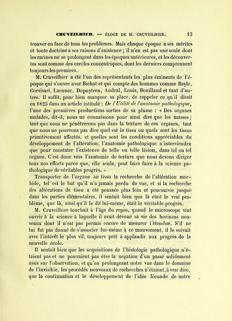 trouver en face de tous les problèmes. Mais chaque époque a ses mérites et toute doctrine a ses raisons d’existence ; il n'en est pas une seule dont les racines ne se prolongent dans les époques antérieures, et les découver- tes sont comme des cercles concentriques, dont les derniers comprennent tou jours les premiers. M. Cruveilhier a été l’un des représentants les plus éminents de l’é- poque qui s’ouvre avec Bichat et qui compte des hommes comme Bayle, Corvisart, Laennec, Dupuytren, Andral, Louis, Bouillaud et tant d’au- tres. 11 suffît, pour bien marquer sa place, de rappeler ce qu’il disait en 1825 dans un article intitulé : De r Utilité de ïanatomie pathologique^ l’une des premières productions sorties de sa plume : « Des organes malades, dit-il, nous ne connaissons pour ainsi dire que les masses ; tant que nous ne pénétrerons pas dans la texture de ces organes, tant que nous ne pourrons pas dire quel est le tissu ou quels sont les tissus primitivement affectés, et quelles sont les conditions appréciables du développement de l’altération, l’anatomie pathologique n’interviendra que pour constater l’existence de telle ou telle lésion, dans tel ou tel organe. C’est donc vers l’anatomie de texture que nous devons diriger tous nos efforts parce que, elle seule, peut faire faire à la science pa- thologique de véritables progrès. » Transporter de l’organe au tissu la recherche de l’altération mor- bide, tel est le but qu’il n’a jamais perdu de vue, et si la recherche des altérations de tissu a été poussée plus loin et poursuivie jusque dans les parties élémentaires, il sentait bien que là était le vrai pro- blème, que là, ainsi qu’il le dit lui-même, était le véritable progrès. M. Cruveilhier touchait à l’âge du repos, quand le microscope vint ouvrir à la science à laquelle il avait dévoué sa vie des horizons nou- veaux dont il n’est pas permis encore de mesurer l’étendue. S’il ne lui fut pas donné de s’associer lui-même à ce mouvement, il le suivait avec l’intérêt le plus vif, toujours prêt à applaudir aux progrès de la nouvelle école. Il sentait bien que les acquisitions de l’histologie pathologique n’é- taient pas et ne pouvaient pas être la négation d’un passé solidement assis sur l’observation, et qu’en prolongeant notre vue dans le domaine de l’invisible, les procédés nouveaux de recherches n’étaient, à vrai dire, que la continuation et le développement de l’idée féconde de notre