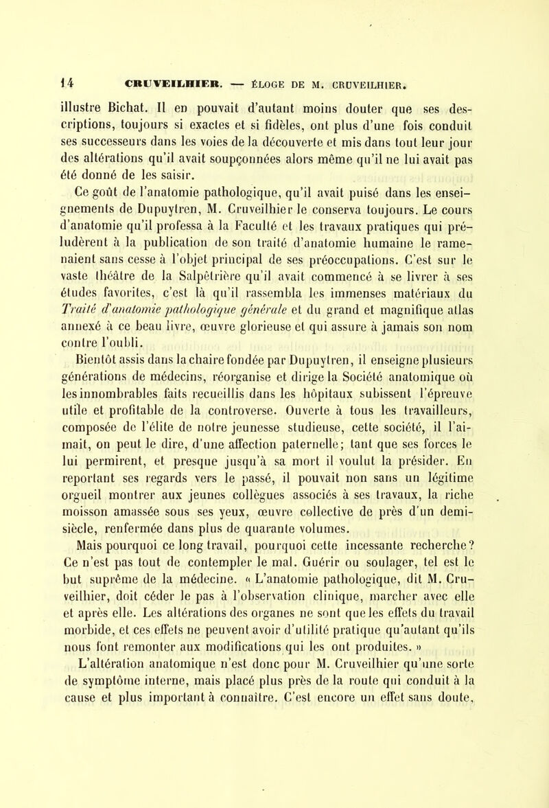 illustre Bichat. Il en pouvait d’autant moins douter que ses des- criptions, toujours si exactes et si fidèles, ont plus d’une fois conduit ses successeurs dans les voies de la découverte et mis dans tout leur jour des altérations qu’il avait soupçonnées alors même qu’il ne lui avait pas été donné de les saisir. Ce goût de l’anatomie pathologique, qu’il avait puisé dans les ensei- gnements de Dupuytren, M. Cruveilhier le conserva toujours. Le cours d’anatomie qu’il professa à la Faculté et les travaux pratiques qui pré- ludèrent à la publication de son traité d’anatomie humaine le rame- naient sans cesse à l’objet principal de ses préoccupations. C’est sur le vaste théâtre de la Salpêtrière qu’il avait commencé à se livrer à ses études favorites, c’est là qu’il rassembla les immenses matériaux du Traité d'anatomie 'pathologique générale et du grand et magnifique atlas annexé à ce beau livre, œuvre glorieuse et qui assure à jamais son nom contre l’oubli. Bientôt assis dans la chaire fondée par Dupuytren, il enseigne plusieurs générations de médecins, réorganise et dirige la Société anatomique où les innombrables faits recueillis dans les hôpitaux subissent l’épreuve utile et profitable de la controverse. Ouverte à tous les travailleurs, composée de l’élite de notre jeunesse studieuse, cette société, il l’ai- mait, on peut le dire, d’une affection paternelle; tant que ses forces le lui permirent, et presque jusqu’à sa mort il voulut la présider. En reportant ses regards vers le passé, il pouvait non sans un légitime orgueil montrer aux jeunes collègnes associés à ses travaux, la riche moisson amassée sous ses yeux, œuvre collective de près d’un demi- siècle, renfermée dans plus de quarante volumes. Mais pourquoi ce long travail, pourquoi cette incessante recherche? Ce n’est pas tont de contempler le mal. Guérir ou soulager, tel est le but suprême de la médecine, c L’anatomie pathologique, dit M. Cru- veilhier, doit céder le pas à l’observation clinique, marcher avec elle et après elle. Les altérations des organes ne sont que les effets du travail morbide, et ces effets ne peuvent avoir d’utilité pratique qu’autant qu’ils nous font remonter aux modifications qui les ont produites. » L’altération anatomique n’est donc pour M. Cruveilhier qu’une sorte de symptôme interne, mais placé plus près de la roule qui conduit à la cause et plus important à connaître. C’est encore un effet sans doute,